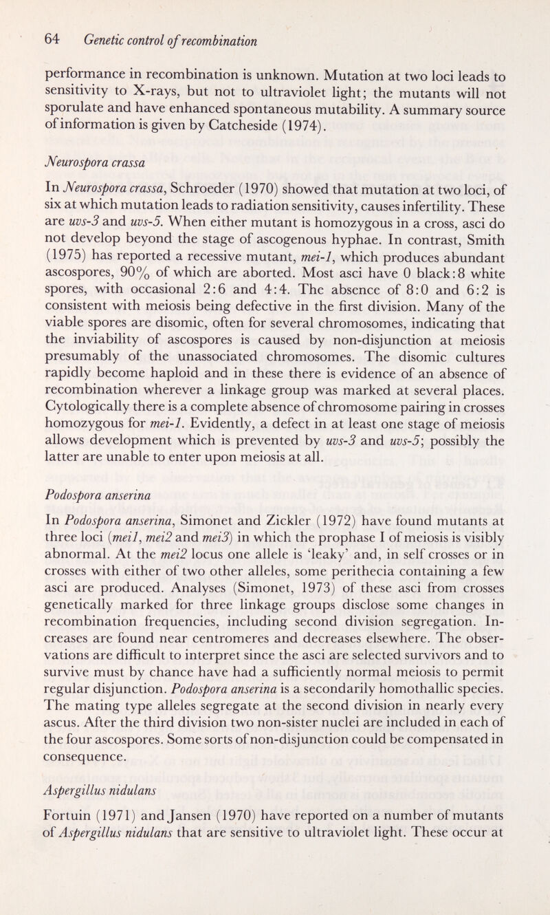 64 Genetic control of recombination performance in recombination is unknown. Mutation at two loci leads to sensitivity to X-rays, but not to ultraviolet light; the mutants will not sporulate and have enhanced spontaneous mutability. A summary source of information is given by Catcheside (1974). Neurospora crassa In Meurospora crassa, Schroeder (1970) showed that mutation at two loci, of six at which mutation leads to radiation sensitivity, causes infertility. These are uvs-3 and uvs-5. When either mutant is homozygous in a cross, asci do not develop beyond the stage of ascogenous hyphae. In contrast. Smith (1975) has reported a recessive mutant, mei-1, which produces abundant ascospores, 90% of which are aborted. Most asci have 0 black:8 white spores, with occasional 2:6 and 4:4. The absence of 8:0 and 6:2 is consistent with meiosis being defective in the first division. Many of the viable spores are disomic, often for several chromosomes, indicating that the inviability of ascospores is caused by non-disjunction at meiosis presumably of the unassociated chromosomes. The disomic cultures rapidly become haploid and in these there is evidence of an absence of recombination wherever a linkage group was marked at several places. Cytologically there is a complete absence of chromosome pairing in crosses homozygous for mei-1. Evidently, a defect in at least one stage of meiosis allows development which is prevented by uvs-3 and uvs-5', possibly the latter are unable to enter upon meiosis at all. Podospora anserina In Podospora anserina, Simonet and Zickler (1972) have found mutants at three loci {meil, mei2 and meiS) in which the prophase I of meiosis is visibly abnormal. At the mei2 locus one allele is 'leaky' and, in self crosses or in crosses with either of two other alleles, some perithecia containing a few asci are produced. Analyses (Simonet, 1973) of these asci from crosses genetically marked for three linkage groups disclose some changes in recombination frequencies, including second division segregation. In¬ creases are found near centromeres and decreases elsewhere. The obser¬ vations are difficult to interpret since the asci are selected survivors and to survive must by chance have had a sufficiently normal meiosis to permit regular disjunction. Podospora anserina is a secondarily homothallic species. The mating type alleles segregate at the second division in nearly every ascus. After the third division two non-sister nuclei are included in each of the four ascospores. Some sorts of non-disjunction could be compensated in consequence. Aspergillus nidulans Fortuin (1971) and Jansen (1970) have reported on a number of mutants of Aspergillus nidulans that are sensitive to ultraviolet light. These occur at