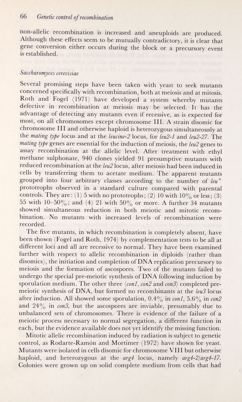 66 Genetic control of recombination non-allelic recombination is increased and aneuploids are produced. Although these effects seem to be mutually contradictory, it is clear that gene conversion either occurs during the block or a precursory event is established. Saccharomyces cerevisiae Several promising steps have been taken with yeast to seek mutants concerned specifically with recombination, both at meiosis and at mitosis. Roth and Fogel (1971) have developed a system whereby mutants defective in recombination at meiosis may be selected. It has the advantage of detecting any mutants even if recessive, as is expected for most, on all chromosomes except chromosome III. A strain disomic for chromosome III and otherwise haploid is heterozygous simultaneously at the mating type locus and at the leucine-2 locus, for leu2-l and leu2-27. The mating type genes are essential for the induction of meiosis, the leu2 genes to assay recombination at the allelic level. After treatment with ethyl methane sulphonate, 940 clones yielded 91 presumptive mutants with reduced recombination at the leu2 locus, after meiosis had been induced in cells by transferring them to acetate medium. The apparent mutants grouped into four arbitrary classes according to the number of leu'^ prototrophs observed in a standard culture compared with parental controls. They are : (1) 5 with no prototrophs ; (2) 10 with 10% or less; (3) 55 with 10-50%; and (4) 21 with 50% or more. A further 34 mutants showed simultaneous reduction in both meiotic and mitotic recom¬ bination. No mutants with increased levels of recombination were recorded. The five mutants, in which recombination is completely absent, have been shown (Fogel and Roth, 1974) by complementation tests to be all at different loci and all are recessive to normal. They have been examined further with respect to allelic recombination in diploids (rather than disomies), the initiation and completion of DNA replication precursory to meiosis and the formation of ascospores. Two of the mutants failed to undergo the special pre-meiotic synthesis of DNA following induction by sporulation medium. The other three {coni, соп2 and сопЗ) completed pre- meiotic synthesis of DNA, but formed no recombinants at the leu3 locus after induction. All showed some sporulation, 0.4% in coni, 5.6% in con2 and 24% in сопЗ, but the ascospores are inviable, presumably due to unbalanced sets of chromosomes. There is evidence of the failure of a meiotic process necessary to normal segregation, a different function in each, but the evidence available does not yet identify the missing function. Mitotic allelic recombination induced by radiation is subject to genetic control, as Rodarte-Ramón and Mortimer (1972) have shown for yeast. Mutants were isolated in cells disomic for chromosome VIII but otherwise haploid, and heterozygous at the arg4 locus, namely arg4-2jarg4-17. Colonies were grown up on solid complete medium from cells that had