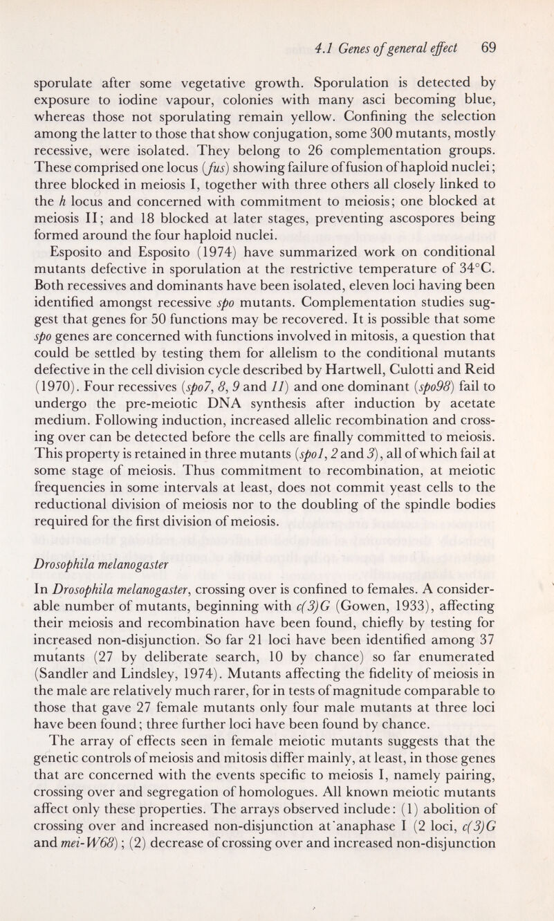 4.1 Genes of general effect 69 sporulate after some vegetative growth. Sporulation is detected by exposure to iodine vapour, colonies with many asci becoming blue, whereas those not sporulating remain yellow. Confining the selection among the latter to those that show conjugation, some 300 mutants, mostly recessive, were isolated. They belong to 26 complementation groups. These comprised one locus [Jus] showing failure of fusion of haploid nuclei ; three blocked in meiosis I, together with three others all closely linked to the h locus and concerned with commitment to meiosis; one blocked at meiosis II; and 18 blocked at later stages, preventing ascospores being formed around the four haploid nuclei. Esposito and Esposito (1974) have summarized work on conditional mutants defective in sporulation at the restrictive temperature of 34°C. Both récessives and dominants have been isolated, eleven loci having been identified amongst recessive spo mutants. Complementation studies sug¬ gest that genes for 50 functions may be recovered. It is possible that some spo genes are concerned with functions involved in mitosis, a question that could be settled by testing them for allelism to the conditional mutants defective in the cell division cycle described by Hartwell, Culotti and Reid (1970). Four récessives {spo7, 8, 9 and 11) and one dominant {spo98) fail to undergo the pre-meiotic DNA synthesis after induction by acetate medium. Following induction, increased allelic recombination and cross¬ ing over can be detected before the cells are finally committed to meiosis. This property is retained in three mutants {spol, 2 and 3), all of which fail at some stage of meiosis. Thus commitment to recombination, at meiotic frequencies in some intervals at least, does not commit yeast cells to the reductional division of meiosis nor to the doubling of the spindle bodies required for the first division of meiosis. Drosophila melanogaster In Drosophila melanogaster, crossing over is confined to females. A consider¬ able number of mutants, beginning with c(3)G (Gowen, 1933), affecting their meiosis and recombination have been found, chieñy by testing for increased non-disjunction. So far 21 loci have been identified among 37 mutants (27 by deliberate search, 10 by chance) so far enumerated (Sandler and Lindsley, 1974). Mutants affecting the fidelity of meiosis in the male are relatively much rarer, for in tests of magnitude comparable to those that gave 27 female mutants only four male mutants at three loci have been found ; three further loci have been found by chance. The array of effects seen in female meiotic mutants suggests that the genetic controls of meiosis and mitosis differ mainly, at least, in those genes that are concerned with the events specific to meiosis I, namely pairing, crossing over and segregation of homologues. All known meiotic mutants affect only these properties. The arrays observed include: (1) abolition of crossing over and increased non-disjunction at'anaphase I (2 loci, c(3)G and mei-W68) ; (2) decrease of crossing over and increased non-disjunction