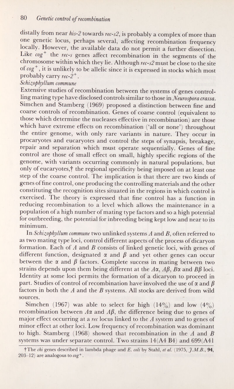 80 Genetic control of recombination distally from near his-2 towards rec-s2, is probably a complex of more than one genetic locus, perhaps several, affecting recombination frequency locally. However, the available data do not permit a further dissection. Like cog'^ the rec-s genes affect recombination in the segments of the chromosome within which they lie. Although rec-s2 must be close to the site of cog'^, it is unlikely to be allelic since it is expressed in stocks which most probably carry rec-2'^. Schizophyllum commune Extensive studies of recombination between the systems of genes control¬ ling mating type have disclosed controls similar to those in Meurospora crassa. Simchen and Stamberg (1969) proposed a distinction between fine and coarse controls of recombination. Genes of coarse control (equivalent to those which determine the nucleases effective in recombination) are those which have extreme effects on recombination ('all or none') throughout the entire genome, with only rare variants in nature. They occur in procaryotes and eucaryotes and control the steps of synapsis, breakage, repair and separation which must operate sequentially. Genes of fine control are those of small effect on small, highly specific regions of the genome, with variants occurring commonly in natural populations, but only of eucaryotes,t the regional specificity being imposed on at least one step of the coarse control. The implication is that there are two kinds of genes of fine control, one producing the controlling materials and the other constituting the recognition sites situated in the regions in which control is exercised. The theory is expressed that fine control has a function in reducing recombination to a level which allows the maintenance in a population of a high number of mating type factors and so a high potential for outbreeding, the potential for inbreeding being kept low and near to its minimum. In Schizophyllum commune two unlinked systems A and B, often referred to as two mating type loci, control different aspects of the process of dicaryon formation. Each of A and В consists of linked genetic loci, with genes of different function, designated a and ß and yet other genes can occur between the a and ß factors. Complete success in mating between two strains depends upon them being different at the Act, Aß, Bol and Bß loci. Identity at some loci permits the formation of a dicaryon to proceed in part. Studies of control of recombination have involved the use of a and ß factors in both the A and the В systems. All stocks are derived from wild sources. Simchen (1967) was able to select for high (14%) and low (4%) recombination between Aa and Aß, the difference being due to genes of major effect occurring at a ree locus linked to the A system and to genes of minor effect at other loci. Low frequency of recombination was dominant to high. Stamberg (1968) showed that recombination in the A and В systems was under separate control. Two strains 14(A4 B4) and 699(A41 fThe chi genes described in lambda phage and E. coli by Stahl, et al. (1975, J.M.B., 94, 203-12) are analogous to cog'^.