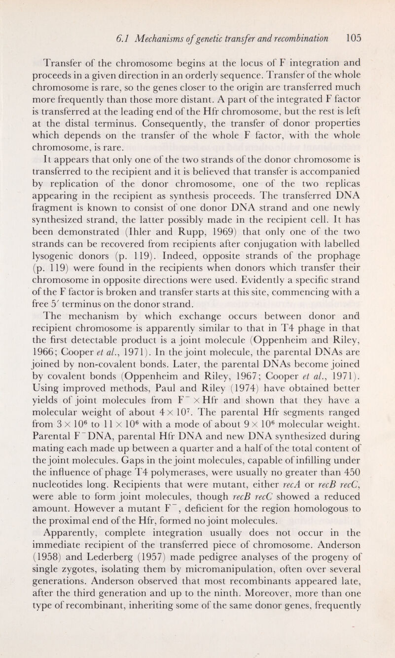 6.1 Mechanisms of genetic transfer and recombination 105 Transfer of the chromosome begins at the locus of F integration and proceeds in a given direction in an orderly sequence. Transfer of the whole chromosome is rare, so the genes closer to the origin are transferred much more frequently than those more distant. A part of the integrated F factor is transferred at the leading end of the Hfr chromosome, but the rest is left at the distal terminus. Consequently, the transfer of donor properties which depends on the transfer of the whole F factor, with the whole chromosome, is rare. It appears that only one of the two strands of the donor chromosome is transferred to the recipient and it is believed that transfer is accompanied by replication of the donor chromosome, one of the two replicas appearing in the recipient as synthesis proceeds. The transferred DNA fragment is known to consist of one donor DNA strand and one newly synthesized strand, the latter possibly made in the recipient cell. It has been demonstrated (Ihler and Rupp, 1969) that only one of the two strands can be recovered from recipients after conjugation with labelled lysogenic donors (p. 119). Indeed, opposite strands of the prophage (p. 119) were found in the recipients when donors which transfer their chromosome in opposite directions were used. Evidently a specific strand of the F factor is broken and transfer starts at this site, commencing with a free 5' terminus on the donor strand. The mechanism by which exchange occurs between donor and recipient chromosome is apparently similar to that in T4 phage in that the first detectable product is a joint molecule (Oppenheim and Riley, 1966; Cooper et al., 1971). In the joint molecule, the parental DNAs are joined by non-covalent bonds. Later, the parental DNAs become joined by covalent bonds (Oppenheim and Riley, 1967; Cooper et al., 1971). Using improved methods, Paul and Riley (1974) have obtained better yields of joint molecules from F~xHfr and shown that they have a molecular weight of about 4x 10^. The parental Hfr segments ranged from 3 X 10® to 11x10® with a mode of about 9x10® molecular weight. Parental F DNA, parental Hfr DNA and new DNA synthesized during mating each made up between a quarter and a half of the total content of the joint molecules. Gaps in the joint molecules, capable of infilling under the influence of phage T4 polymerases, were usually no greater than 450 nucleotides long. Recipients that were mutant, either recA or recB recC, were able to form joint molecules, though recB recC showed a reduced amount. However a mutant F~, deficient for the region homologous to the proximal end of the Hfr, formed no joint molecules. Apparently, complete integration usually does not occur in the immediate recipient of the transferred piece of chromosome. Anderson (1958) and Lederberg (1957) made pedigree analyses of the progeny of single zygotes, isolating them by micromanipulation, often over several generations. Anderson observed that most recombinants appeared late, after the third generation and up to the ninth. Moreover, more than one type of recombinant, inheriting some of the same donor genes, frequently