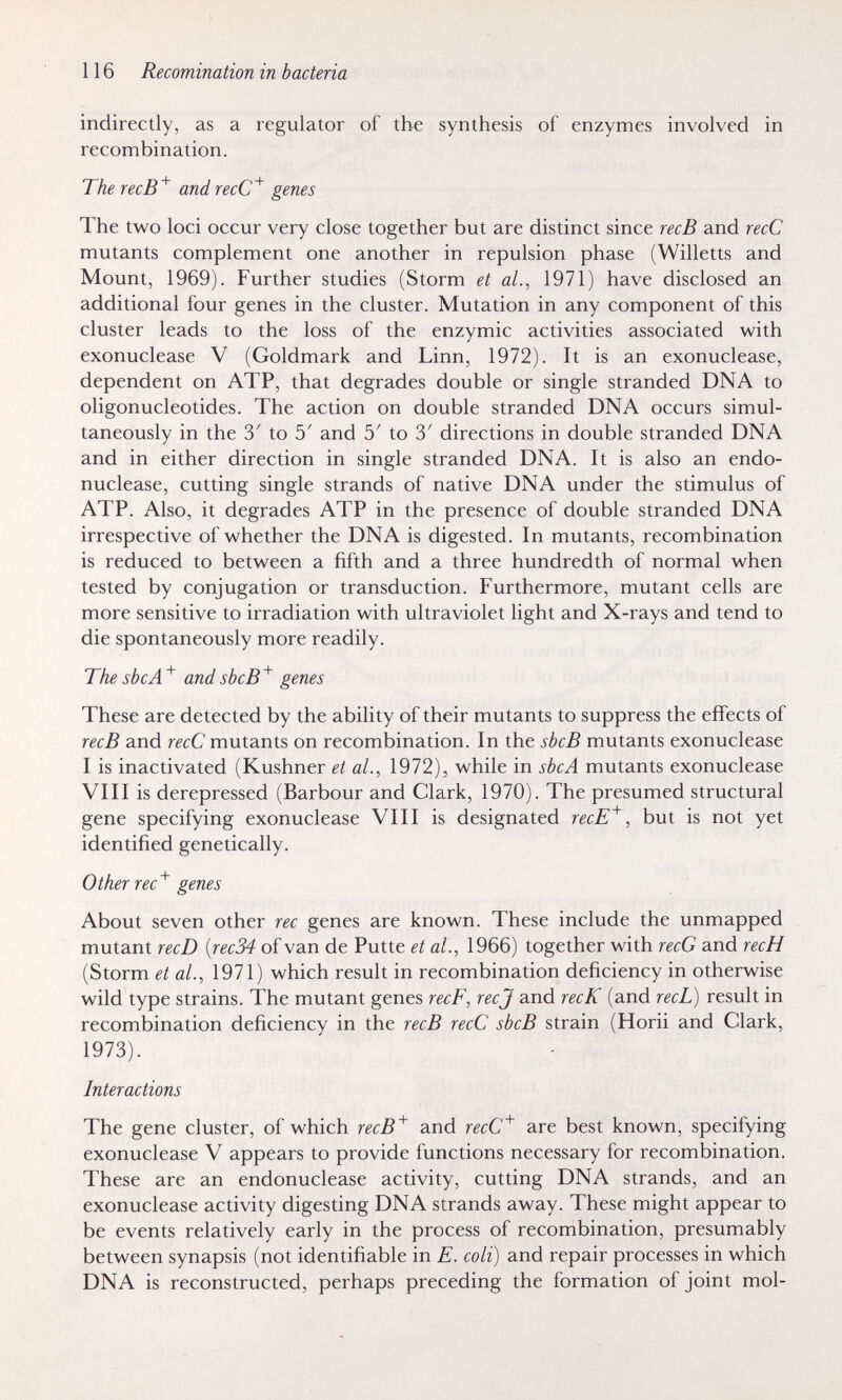 116 Recomination in bacteria indirectly, as a regulator of the synthesis of enzymes involved in recombination. The recB'^ andrecC^ genes The two loci occur very close together but are distinct since recB and recC mutants complement one another in repulsion phase (Willetts and Mount, 1969). Further studies (Storm et al., 1971) have disclosed an additional four genes in the cluster. Mutation in any component of this cluster leads to the loss of the enzymic activities associated with exonuclease V (Goldmark and Linn, 1972). It is an exonuclease, dependent on ATP, that degrades double or single stranded DNA to oligonucleotides. The action on double stranded DNA occurs simul¬ taneously in the 3' to 5' and 5' to 3' directions in double stranded DNA and in either direction in single stranded DNA. It is also an endo- nuclease, cutting single strands of native DNA under the stimulus of ATP. Also, it degrades ATP in the presence of double stranded DNA irrespective of whether the DNA is digested. In mutants, recombination is reduced to between a fifth and a three hundredth of normal when tested by conjugation or transduction. Furthermore, mutant cells are more sensitive to irradiation with ultraviolet light and X-rays and tend to die spontaneously more readily. The sbcA and shcB'^ genes These are detected by the ability of their mutants to suppress the effects of recB and recC mutants on recombination. In the sbcB mutants exonuclease I is inactivated (Kushner et al., 1972), while in sbcA mutants exonuclease VIII is derepressed (Barbour and Clark, 1970). The presumed structural gene specifying exonuclease VIII is designated recE^, but is not yet identified genetically. Other rec^ genes About seven other ree genes are known. These include the unmapped mutant recD {rec34 of van de Putte et al., 1966) together with recG and recH (Storm et al., 1971) which result in recombination deficiency in otherwise wild type strains. The mutant genes recF, ree J and recK (and recL) result in recombination deficiency in the recB recC sbcB strain (Horii and Clark, 1973). Interactions The gene cluster, of which recB^ and recC^ are best known, specifying exonuclease V appears to provide functions necessary for recombination. These are an endonuclease activity, cutting DNA strands, and an exonuclease activity digesting DNA strands away. These might appear to be events relatively early in the process of recombination, presumably between synapsis (not identifiable in E. coli) and repair processes in which DNA is reconstructed, perhaps preceding the formation of joint mol-