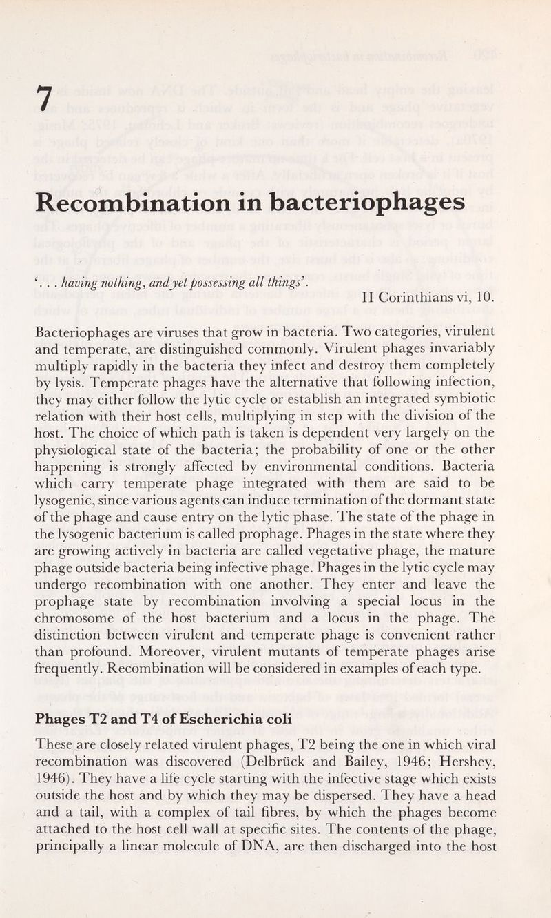 7 Recombination in bacteriophages . having nothing, and yet possessing all things'. II Corinthians vi, 10. Bacteriophages are viruses that grow in bacteria. Two categories, virulent and temperate, are distinguished commonly. Virulent phages invariably multiply rapidly in the bacteria they infect and destroy them completely by lysis. Temperate phages have the alternative that following infection, they may either follow the lytic cycle or establish an integrated symbiotic relation with their host cells, multiplying in step with the division of the host. The choice of which path is taken is dependent very largely on the physiological state of the bacteria; the probability of one or the other happening is strongly affected by environmental conditions. Bacteria which carry temperate phage integrated with them are said to be lysogenic, since various agents can induce termination of the dormant state of the phage and cause entry on the lytic phase. The state of the phage in the lysogenic bacterium is called prophage. Phages in the state where they are growing actively in bacteria are called vegetative phage, the mature phage outside bacteria being infective phage. Phages in the lytic cycle may undergo recombination with one another. They enter and leave the prophage state by recombination involving a special locus in the chromosome of the host bacterium and a locus in the phage. The distinction between virulent and temperate phage is convenient rather than profound. Moreover, virulent mutants of temperate phages arise frequently. Recombination will be considered in examples of each type. Phages T2 and T4 of Escherichia coli These are closely related virulent phages, T2 being the one in which viral recombination was discovered (Delbrück and Bailey, 1946; Hershey, 1946). They have a life cycle starting with the infective stage which exists outside the host and by which they may be dispersed. They have a head and a tail, with a complex of tail fibres, by which the phages become attached to the host cell wall at specific sites. The contents of the phage, principally a linear molecule of DNA, are then discharged into the host