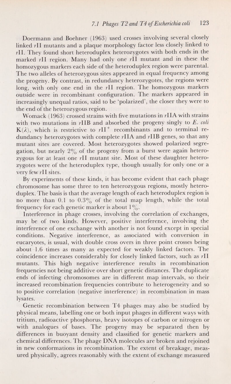 7.1 Phages Т2 and Т4 of Escherichia coli 123 Doermann and Boehner (1963) used crosses involving several closely linked rll mutants and a plaque morphology factor less closely linked to rll. They found short heteroduplex heterozygotes with both ends in the marked rll region. Many had only one r\\ mutant and in these the homozygous markers each side of the heteroduplex region were parental. The two alleles of heterozygous sites appeared in equal frequency among the progeny. By contrast, in redundancy heterozygotes, the regions were long, with only one end in the rll region. The homozygous markers outside were in recombinant configuration. The markers appeared in increasingly unequal ratios, said to be 'polarized', the closer they were to the end of the heterozygous region. Womack (1963) crossed strains with five mutations in rllA with strains with two mutations in rllB and absorbed the progeny singly to E. coli К(Я), which is restrictive to recombinants and to terminal re¬ dundancy heterozygotes with complete rllA and rllB genes, so that any mutant sites are covered. Most heterozygotes showed polarized segre¬ gation, but nearly 2% of the progeny from a burst were again hetero¬ zygous for at least one rll mutant site. Most of these daughter hetero¬ zygotes were of the heteroduplex type, though usually for only one or a very few rll sites. By experiments of these kinds, it has become evident that each phage chromosome has some three to ten heterozygous regions, mostly hetero¬ duplex. The basis is that the average length of each heteroduplex region is no more than 0.1 to 0.3% of the total map length, while the total frequency for each genetic marker is about 1 %. Interference in phage crosses, involving the correlation of exchanges, may be of two kinds. However, positive interference, involving the interference of one exchange with another is not found except in special conditions. Negative interference, as associated with conversion in eucaryotes, is usual, with double cross overs in three point crosses being about 1.6 times as many as expected for weakly linked factors. The coincidence increases considerably for closely linked factors, such as r\\ mutants. This high negative interference results in recombination frequencies not being additive over short genetic distances. The duplicate ends of infecting chromosomes are in difibrent map intervals, so their increased recombination frequencies contribute to heterogeneity and so to positive correlation (negative interference) in recombination in mass lysates. Genetic recombination between T4 phages may also be studied by physical means, labelling one or both input phages in different ways with tritium, radioactive phosphorus, heavy isotopes of carbon or nitrogen or with analogues of bases. The progeny may be separated then by differences in buoyant density and classified for genetic markers and chemical differences. The phage DNA molecules are broken and rejoined in new conformations in recombination. The extent of breakage, meas¬ ured physically, agrees reasonably with the extent of exchange measured