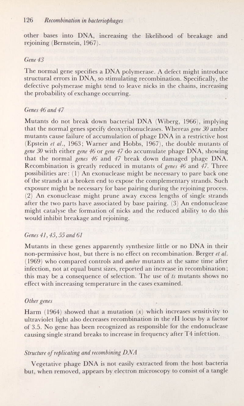 126 Recombination in bacteriophages other bases into DNA, increasing the likehhood of breakage and rejoining (Bernstein, 1967). Gene 43 The normal gene specifies a DNA polymerase. A defect might introduce structural errors in DNA, so stimulating recombination. Specifically, the defective polymerase might tend to leave nicks in the chains, increasing the probability of exchange occurring. Genes 46 and 47 Mutants do not break down bacterial DNA (Wiberg, 1966), implying that the normal genes specify deoxyribonucleases. Whereas gene 30 amber mutants cause failure of accumulation of phage DNA in a restrictive host (Epstein et al., 1963; Warner and Hobbs, 1967), the double mutants of gene 30 with either gene 46 or gene 47 do accumulate phage DNA, showing that the normal genes 46 and 47 break down damaged phage DNA. Recombination is greatly reduced in mutants of genes 46 and 47. Three possibilities are: (1) An exonuclease might be necessary to pare back one of the strands at a broken end to expose the complementary strands. Such exposure might be necessary for base pairing during the rejoining process. (2) An exonuclease might prune away excess lengths of single strands after the two parts have associated by base pairing. (3) An endonuclease might catalyse the formation of nicks and the reduced ability to do this would inhibit breakage and rejoining. Genes 41, 45,55 and 61 Mutants in these genes apparently synthesize little or no DNA in their non-permissive host, but there is no effect on recombination. Berger et al. (1969) who compared controls and amber mutants at the same time after infection, not at equal burst sizes, reported an increase in recombination ; this may be a consequence of selection. The use of ts mutants shows no effect with increasing temperature in the cases examined. Other genes Harm (1964) showed that a mutation {x) which increases sensitivity to ultraviolet light also decreases recombination in the rll locus by a factor of 3.5. No gene has been recognized as responsible for the endonuclease causing single strand breaks to increase in frequency after T4 infection. Structure of replicating and recombining DMA Vegetative phage DNA is not easily extracted from the host bacteria but, when removed, appears by electron microscopy to consist of a tangle