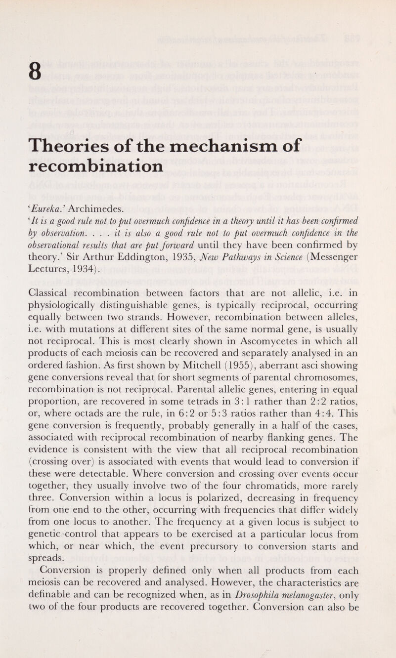 8 Theories of the mechanism of recombination 'Eureka.' Archimedes. 4t is a good rule not to put overmuch confidence in a theory until it has been confirmed by observation. ... it is also a good rule not to put overmuch confidence in the observational results that are put forward until they have been confirmed by theory.' Sir Arthur Eddington, 1935, New Pathways in Science (Messenger Lectures, 1934). Classical recombination between factors that are not allelic, i.e. in physiologically distinguishable genes, is typically reciprocal, occurring equally between two strands. However, recombination between alleles, i.e. with mutations at different sites of the same normal gene, is usually not reciprocal. This is most clearly shown in Ascomycetes in which all products of each meiosis can be recovered and separately analysed in an ordered fashion. As first shown by Mitchell (1955), aberrant asci showing gene conversions reveal that for short segments of parental chromosomes, recombination is not reciprocal. Parental allelic genes, entering in equal proportion, are recovered in some tetrads in 3:1 rather than 2:2 ratios, or, where octads are the rule, in 6:2 or 5:3 ratios rather than 4:4. This gene conversion is frequently, probably generally in a half of the cases, associated with reciprocal recombination of nearby flanking genes. The evidence is consistent with the view that all reciprocal recombination (crossing over) is associated with events that would lead to conversion if these were detectable. Where conversion and crossing over events occur together, they usually involve two of the four chromatids, more rarely three. Conversion within a locus is polarized, decreasing in frequency from one end to the other, occurring with frequencies that differ widely from one locus to another. The frequency at a given locus is subject to genetic control that appears to be exercised at a particular locus from which, or near which, the event precursory to conversion starts and spreads. Conversion is properly defined only when all products from each meiosis can be recovered and analysed. However, the characteristics are definable and can be recognized when, as in Drosophila melanogaster, only two of the four products are recovered together. Conversion can also be