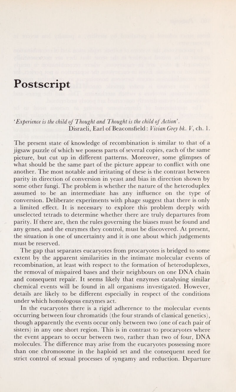 Postscript 'Experience is the child of Thought and Thought is the child of Action'. Disraeli, Earl of Beaconsfield : Vivian Grey bk. V, ch. 1. The present state of knowledge of recombination is similar to that of a jigsaw puzzle of which we possess parts of several copies, each of the same picture, but cut up in different patterns. Moreover, some glimpses of what should be the same part of the picture appear to conflict with one another. The most notable and irritating of these is the contrast between parity in direction of conversion in yeast and bias in direction shown by some other fungi. The problem is whether the nature of the heteroduplex assumed to be an intermediate has any influence on the type of conversion. Deliberate experiments with phage suggest that there is only a limited effect. It is necessary to explore this problem deeply with unselected tetrads to determine whether there are truly departures from parity. If there are, then the rules governing the biases must be found and any genes, and the enzymes they control, must be discovered. At present, the situation is one of uncertainty and it is one about which judgements must be reserved. The gap that separates eucaryotes from procaryotes is bridged to some extent by the apparent similarities in the intimate molecular events of recombination, at least with respect to the formation of heteroduplexes, the removal of mispaired bases and their neighbours on one DNA chain and consequent repair. It seems likely that enzymes catalysing similar chemical events will be found in all organisms investigated. However, details are likely to be different especially in respect of the conditions under which homologous enzymes act. In the eucaryotes there is a rigid adherence to the molecular events occurring between four chromatids (the four strands of classical genetics), though apparently the events occur only between two (one of each pair of sisters) in any one short region. This is in contrast to procaryotes where the event appears to occur between two, rather than two of four, DNA molecules. The difference may arise from the eucaryotes possessing more than one chromosome in the haploid set and the consequent need for strict control of sexual processes of syngamy and reduction. Departure