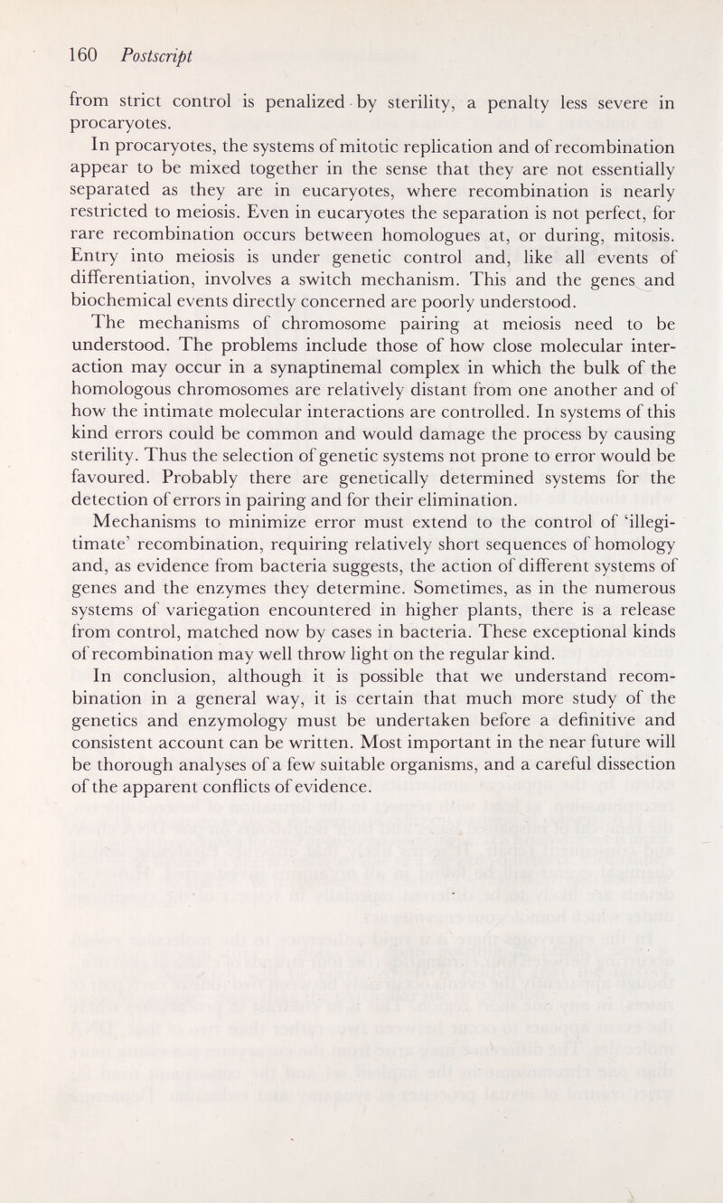 160 Postscript from strict control is penalized - by sterility, a penalty less severe in procaryotes. In procaryotes, the systems of mitotic replication and of recombination appear to be mixed together in the sense that they are not essentially separated as they are in eucaryotes, where recombination is nearly restricted to meiosis. Even in eucaryotes the separation is not perfect, for rare recombination occurs between homologues at, or during, mitosis. Entry into meiosis is under genetic control and, like all events of differentiation, involves a switch mechanism. This and the genes and biochemical events directly concerned are poorly understood. The mechanisms of chromosome pairing at meiosis need to be understood. The problems include those of how close molecular inter¬ action may occur in a synaptinemal complex in which the bulk of the homologous chromosomes are relatively distant from one another and of how the intimate molecular interactions are controlled. In systems of this kind errors could be common and would damage the process by causing sterility. Thus the selection of genetic systems not prone to error would be favoured. Probably there are genetically determined systems for the detection of errors in pairing and for their elimination. Mechanisms to minimize error must extend to the control of 'illegi¬ timate' recombination, requiring relatively short sequences of homology and, as evidence from bacteria suggests, the action of different systems of genes and the enzymes they determine. Sometimes, as in the numerous systems of variegation encountered in higher plants, there is a release from control, matched now by cases in bacteria. These exceptional kinds of recombination may well throw light on the regular kind. In conclusion, although it is possible that we understand recom¬ bination in a general way, it is certain that much more study of the genetics and enzymology must be undertaken before a definitive and consistent account can be written. Most important in the near future will be thorough analyses of a few suitable organisms, and a careful dissection of the apparent conflicts of evidence.