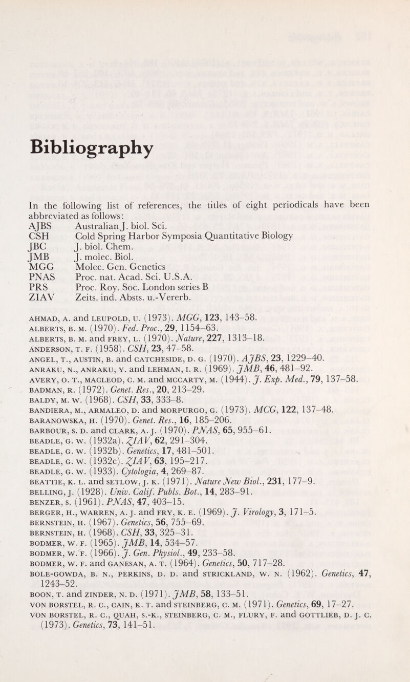 Bibliography In the following list of references, the titles of eight periodicals have been abbreviated as follows ; AJBS Australian J. biol. Sci. CSH Cold Spring Harbor Symposia Quantitative Biology JBC J. biol. Chem. JMB J. molec. Biol. MGG Molec. Gen. Genetics PNAS Proc. nat. Acad. Sci. U.S.A. PRS Proc. Roy. Soc. London series В ZIAV Zeits. ind. Absts. u.-Vererb. AHMAD, A. and LEUPOLD, u. (1973). MGG, 123, 143-58. ALBERTS, b. M. (1970). Fed. Proc., 29, 1154-63. ALBERTS, B. M. and FREY, L. (1970). Nature, 227, 1313-18. ANDERSON, T. F. (1958). CSH, 23, 47-58. ANGEL, T., AUSTIN, B. and CATCHESIDE, D. G. (1970). AJBS, 23, 1229-40. ANRAKU, N., ANRAKU, Y. and LEHMAN, L R. (1969). JM.ß, 46, 481-92. AVERY, o. T., MACLEOD, c. M. and MCCARTY, M. (1944). J. Exp. Med., 79, 137-58. BADMAN, R. (1972). Genet. Res., 20, 213-29. BALDY, M. w. (1968). CSH, 33, 333-8. BANDIERA, M., ARMALEO, D. and MORPURGO, G. (1973). MCG, 122, 137-48. BARANOWSKA, H. (1970). Genet. Res., 16, 185-206. BARBOUR, s. D. and CLARK, A. J. (1970). PJ\fAS, 65, 955-61. BEADLE, G. w. ( 1932a). F, 62, 291-304. BEADLE, G. w. (1932b). Geneto, 17, 481-501. BEADLE, G. w. ( 1932c). F, 63, 195-217. BEADLE, G. w. (1933). Cytologia, 4, 269-87. BEATTiE, K. L. and SETLOW, J. K. (1971). Nature Mew Biol., 231, 177-9. BELLING, J. (1928). Univ. Calif. Pubis. Bot., 14, 283-91. BENZER, s. (1961). PNAS, 47, 403-15. BERGER, H., WARREN, A. J. and FRY, К. E. ( 1969). J. Virology, 3, 17 1-5. BERNSTEIN, H. (1967). Geuetics, 56, 755-69. BERNSTEIN, H. (1968). CSH, 33, 325-31. BODMER, w. F. (1965). 14, 534 57. BODMER, w.'f. (1966). J. Gen. Physiol., 49, 233-58. bodmer, w. f. and ganesan, a. t. (1964). Genetics, 50, 717-28. BOLE-GOWDA, B. N., PERKINS, D. D. and STRICKLAND, w. N. (1962). Genetics, 47, 1243-52. BOON, T. and ziNDER, N. D. JMB, 58, 133-51. VON BORSTEL, R. c., CAIN, K. T. and STEINBERG, c. M. (1971). Geuctics, 69, 17-27. VON BORSTEL, R. C., Q,UAH, S.-K., STEINBERG, C. M., FLURY, F. and GOTTLIEB, D. J. C. (1973). Genetics, 73, 141-51.