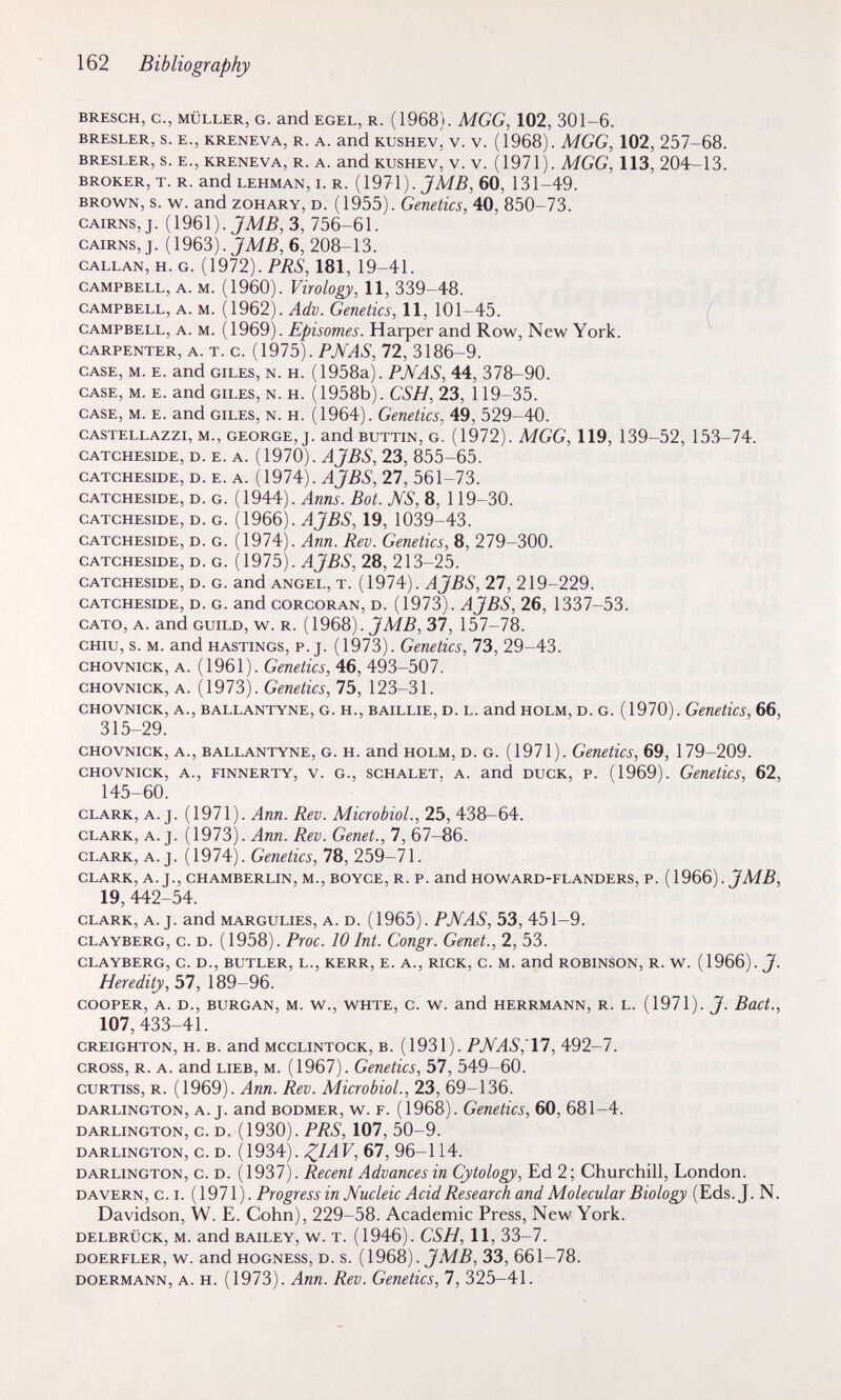 162 Bibliography BRESCH, е., MÜLLER, G. and EGEL, R. (1968). MGG, 102, 301-6. BRESLER, S. E., KRENEVA, R. A. and KUSHEV, V. V. (1968). MGG, 102, 257-68. BRESLER, S. E., KRENEVA, R. A. and KUSHEV, V. V. (1971). MGG, 113, 204-13. BROKER, T. R. and LEHMAN, 1. R. (1971). JM5, 60, 131-49. BROWN, s. w. and ZOHARY, D. (1955). Genetics, 40, 850-73. CAIRNS, J. (1961). JM5,3, 756-61. CAIRNS, J. (1963). JM5, 6, 208-13. CALLAN, H. G. (1972). PÄ5, 181, 19-41. CAMPBELL, A. M. (1960). FiVo/oà^)), 11, 339-48. CAMPBELL, A. M. (1962). Gcnetics, 11, 101-45. / CAMPBELL, A. M. (1969). Episomes. Harper and Row, New York. CARPENTER, A. T. c. {1975). PJVAS, 72, 3186-9. CASE, M. E. and GILES, N. H. (1958a) . РЛА8, 44, 378-90. CASE, M. E. and GILES, N. H. (1958b). CSH, 23, 119-35. CASE, M. E. and GILES, N. H. (1964). Genetics, 49, 529-40. CASTELLAzzi, M., GEORGE, J. and BUTTiN, G. (1972). MGG, 119, 139-52, 153-74. CATCHESIDE, D. E. A. AJBS, 23, 855-65. CATCHESIDE, D. E. A. {\9l4). ÀjBS, 27, 561-73. CATCHESIDE, D. G. (1944). Bot. NS, 8, 119-30. CATCHESIDE, D. G. ( 1966). 19, 1039-43. CATCHESIDE, D. G. (1974). Ляи. Rev. Genetics, 8, 279-300. CATCHESIDE, D. G. {\91Ъ). AJBS, 28, 213-25. CATCHESIDE, D. G. and ANGEL, T. {\91A). AJBS, 27, 219-229. CATCHESIDE, D. G. and CORCORAN, D. (1973). AJBS, 26, 1337-53. CATO, A. and GUILD, w. R. (1968). 37, 157-78. CHIÙ, s. M. and HASTINGS, p. J. (1973). Genetics, 73, 29-43. CHOVNiCK, A. (1961). Genetics, 46, 493-507. CHOVNicK, A. (1973). Genetics, 75, 123-31. CHOVNICK, A., BALLANTYNE, G. H., BAiLLiE, D. L. and HOLM, D. G. (1970). Genetics, 66, 315-29. CHOVNICK, A., BALLANTYNE, G. H. and HOLM, D. G. (1971). Genetics, 69, 179-209. CHOVNICK, A., FiNNERTY, V. G., SCHALET, A. and DUCK, P. (1969). Genetics, 62, 145-60. CLARK, A. J. (1971). Ann. Rev. Microbiol., 25, 438-64. CLARK, A.J. (1973). Ann. Rev. Genet., 7, 67-86. CLARK, A.J. (1974). Genetics, 78, 259-71. CLARK, A. J., CHAMBERLIN, M., BOYCE, R. P. and HOWARD-FLANDERS, P. (1966). JMB, 19,442-54. CLARK, A. J. and MARGULIES, A. D. (1965). PNAS, 53, 451-9. CLAYBERG, c. D. (1958). Ргос. 10 Int. Congr. Genet., 2, 53. CLAYBERG, C. D., BUTLER, L., KERR, E. A., RICK, C. M. and ROBINSON, R. W. (1966). 7- Heredity, 57, 189-96. COOPER, A. D., BURGAN, M. W., WHTE, C. W. and HERRMANN, R. L. (1971). J. BuCt., 107,433-41. CREiGHTON, H. B. and MccLiNTOCK, B. (1931). РМА8,'П, 492-7. CROSS, R. A. and LIEB, M. (1967). Genetics, 57, 549-60. cuRTiss, R. (1969). Ann. Rev. Microbiol., 23, 69-136. DARLINGTON, A. J. and BODMER, w. F. (1968). Genetics, 60, 681-4. DARLINGTON, C. D. (1930). PRS, 107, 50-9. DARLINGTON, C. D. (1934). Z^AV, 67, 96-114. DARLINGTON, c. D. (1937). Recent Advances in Cytology, Ed 2 ; Churchill, London. DAVERN, C.I. (1971). Progress in Nucleic Acid Research and Molecular Biology (Eds. J. N. Davidson, W. E. Cohn), 229-58. Academic Press, New York. DELBRÜCK, M. and BAILEY, w. T. (1946). CSH, 11, 33-7. DOERFLER, W. and HOGNESS, D. s. JMB, 33, 661-78. DOERMANN, A. H. (1973). Апп. Rev. Genetics, 7, 325-41.