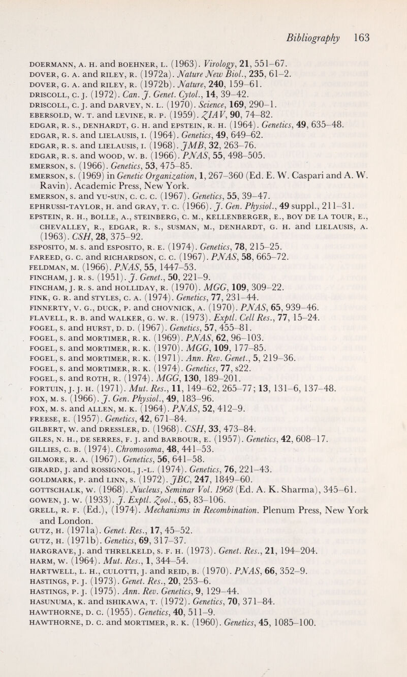 Bibliography 163 DOERMANN, A. H. and BOEHNER, L. (1963). Virology, 21, 551-67. DOVER, G. A. and RILEY, R. (1972a). Mature New Biol., 235, 61-2. DOVER, G. A. and RILEY, R. (1972b). Mature, 240, 159-61. DRiscoLL, C.j. (1972). Can. J. Genet. CytoL, 14, 39-42. DRiscoLL, C.J. and DARVEY, N. l. (1970). Scieuce, 169, 290-1. EBERSOLD, w. T. and LEVINE, R. P. (1959). F, 90, 74-82. EDGAR, R. s., DENHARDT, G. H. and EPSTEIN, R. H. (1964). Genetics, 49, 635-48. EDGAR, R. s. and LiELAusis, I. (1964). Geuetlcs, 49, 649-62. EDGAR, R. S. and LIELAUSIS, I. (1968). JM5, 32, 263-76. EDGAR, R. s. and WOOD, w. B. (1966). PNAS, 55, 498-505. EMERSON, s. (1966). Genetics, 53, 475-85. emerson, s. (1969) in Genetic Organization, 1, 267-360 (Ed. E. W. Caspari and A. W. Ravin). Academic Press, New York. emerson, s. and YU-suN, c. c. c. (1967). Genetics, 55, 39-47. EPHRussi-TAYLOR, H. and GRAY, T. c. (1966). J. Gen. Physiol., 49 suppL, 211-31. EPSTEIN, R. H., BOLLE, A., STEINBERG, C. M., KELLENBERGER, E., BOY DE LA TOUR, E., CHEVALLEY, R., EDGAR, R. S., SUSMAN, M., DENHARDT, G. H. and LIELAUSIS, A. (1963). СОД 28, 375-92. esposito, m. s. and Esposito, r. е. (1974). Genetics, 78, 215-25. FAREED, G. C. and RICHARDSON, С. С. (1967). PNAS, 58, 665-72. FELDMAN, M. {1966). PNAS, 55, 1447-53. FiNCHAM, j. R. s. (1951). J. Genet., 50, 221-9. fincham, j. R. s. and holliday, R. (1970). MGG, 109, 309-22. FINK, G. R. and STYLES, C. A. (1974). Genetics, 77, 231-44. FiNNERTY, V. G., DUCK, P. and CHOVNiCK, A. (1970). PNAS, 65, 939-46. FLAVELL, R. B. and WALKER, G. W. R. (1973). Exptl. Cell Res., 77, 15-24. FOGEL, s. and hurst, D. D. (1967). Genetics, 57, 455-81. FOGEL, s. and MORTIMER, R. K. (1969). PNAS, 62, 96-103. FOGEL, s. and MORTIMER, R. K. (1970). MGG, 109, 177-85. FOGEL, s. and MORTIMER, R. K. (1971). Апп. Rev. Genet., 5, 219-36. FOGEL, s. and MORTIMER, R. K. (1974). Genetics, 77, s22. FOGEL, s. and ROTH, R. (1974). MGG, 130, 189-201. FORTUiN,j.j.H. {Ì971). Mut. Res., и, 149-62, 265-77; 13, 131-6, 137-48. FOX, M. s. (1966). J. Gen. Physiol., 49, 183-96. FOX, M. s. and ALLEN, M. K. (1964). PNAS, 52, 412-9. FREESE, E. (1957). Genetics, 42, 671-84. GILBERT, W. and DRESSLER, D. (1968). CSH, 33, 473-84. GILES, N. H., DE SERRES, F. j. and BARBOUR, E. (1957). Genetics, 42, 608-17. GILLIES, c. B. (1974). Chromosoma, 48, 441-53. GiLMORE, R. A. (1967). Genetics, 56, 641-58. GIRARD, J. and ROSSIGNOL, j.-L. (1974). Genetics, 76, 221-43. GOLDMARK, P. and LINN, s. {\912). J ВС, 247, 1849-60. GOTTSCHALK, W. (1968). Nucleus, Seminar Vol. 1968 (Ed. A. K. Sharma), 345-61. GOWEN, j. w. ( 1933). J. Exptl. Zool; 65, 83-106. grell, r. f. (Ed.), (1974). Mechanisms in Recombination. Plenum Press, New York and London. GÜTZ, H. (1971a). Genet. Res., 17, 45-52. GÜTZ, H. (1971b). Genetics, 69, 317-37. HARGRAVE, j. and THRELKELD, s. F. H. (1973). Genet. Res., 21, 194-204. HARM, w. (1964). Mut. Res., 1, 344-54. HARTWELL, L. H., CULOTTI, J. and REID, В. (1970). PNAS, 66, 352-9. HASTINGS, P.J. (1973). Genet. Res., 20, 253-6. HASTINGS, P.J. (1975). Ann. Rev. Genetics, 9, 129-44. HASUNUMA, K. and isHiKAWA, T. (1972). Genetics, 70, 371-84. HAWTHORNE, D. c. (1955). Genetics, 40, 511-9. HAWTHORNE, D. c. and MORTIMER, R. K. (1960). Genetics, 45, 1085-100.