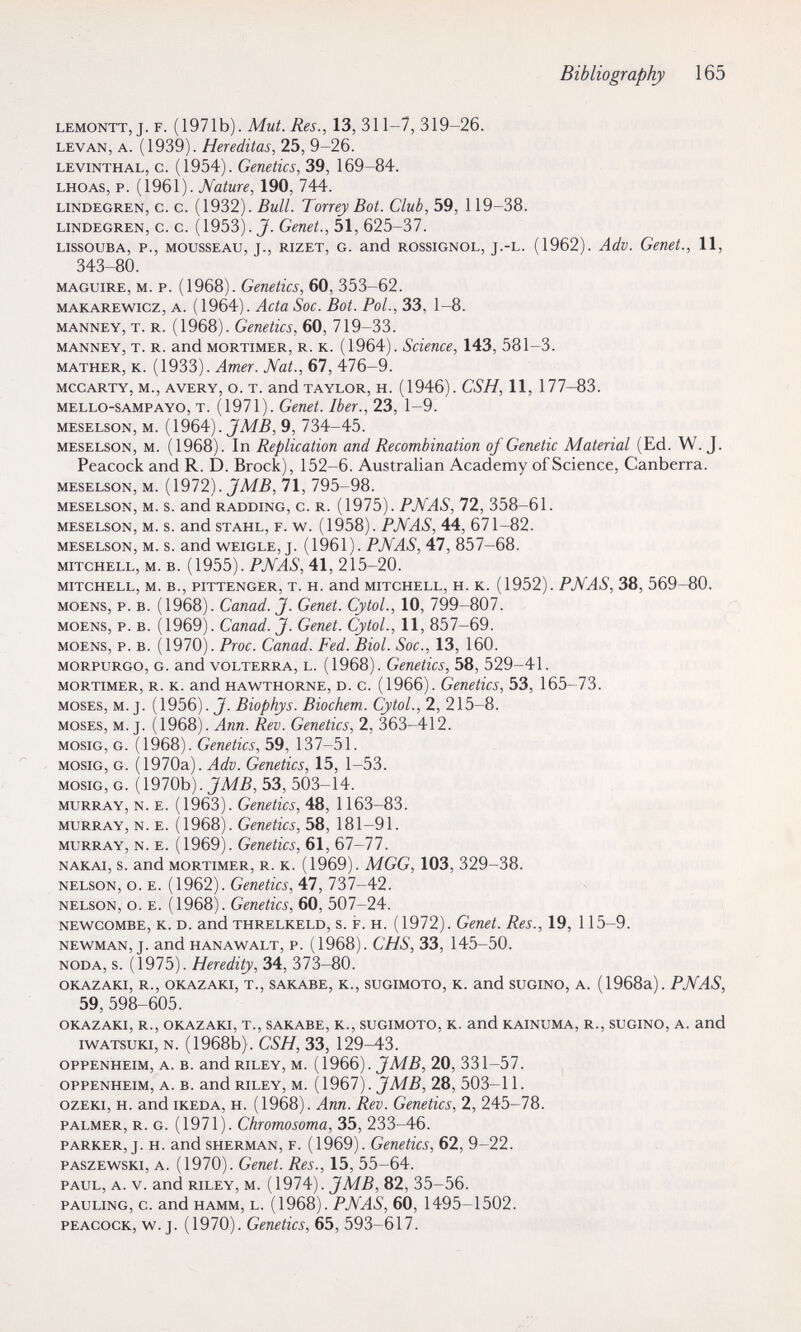 Bibliography 165 LEMONTT, J. F. (1971b). Mut. Res., 13, 311-7, 319-26. LEVAN, A. (1939). Hereditas, 25, 9-26. LEViNTHAL, c. (1954). Gemtics, 39, 169-84. LHOAS, p. (1961). Nature, 190, 744. LiNDEGREN, c. c. (1932). Bull. Тоггеу Bot. Club, 59, 119-38. LiNDEGREN, c. c. (1953). J. Genet., 51, 625-37. LISSOUBA, P., MOUSSEAU, J., RIZET, G. and ROSSIGNOL, J.-L. (1962). Adv. Genet., 11, 343-80. MAGUiRE, M. P. (1968). Genetics, 60, 353-62. MAKAREwicz, A. (1964). Acta Soc. Bot. Pol., 33, 1-8. MANNEY, T. R. (1968). Genetics, 60, 719-33. MANNEY, T. R. and MORTIMER, R. K. (1964). Scieuce, 143, 581-3. MATHER, K. (1933). Amer. Mat., 67, 476-9. MCCARTY, M., AVERY, O. T. and TAYLOR, H. (1946). CSH, 11, 177-83. MELLO-SAMPAYO, T. (1971). Geuet. Iber., 23, 1-9. MESELSON, M. (1964). JM.ß, 9, 734-45. MESELSON, M. (1968). In Replication and Recombination of Genetic Material (Ed. W.J. Peacock and R. D. Brock), 152-6. Australian Academy of Science, Canberra. MESELSON, M. (1972). 71, 795-98. MESELSON, M. S. and RADDING, c. R. (1975). PNAS, 72, 358-61. MESELSON, M. s. and STAHL, F. w. (1958). PNAS, 44, 671-82. MESELSON, M. s. and WEiGLE, J. (1961). PNAS, 47, 857-68. MITCHELL, M. B. (1955). PNAS, 41, 215-20. MITCHELL, M. в., PITTENGER, T. H. and MITCHELL, H. К. (1952). PNAS, 38, 569-80. MOENS, p. в. (1968). Ganad. J. Genet. GytoL, 10, 799-807. MOENS, p. B. (1969). Ganad. J. Genet. GytoL, 11, 857-69. MOENS, p. B. (1970). Proc. Ganad. Fed. Biol. Soc., 13, 160. MORPURGO, G. and VOLTERRA, L. (1968). Genetics, 58, 529-41. MORTIMER, R. K. and HAWTHORNE, D. c. (1966). Gcnetics, 53, 165-73. MOSES, M. J. ( 1956). J. Biophys. Biochem. GytoL, 2, 215-8. MOSES, M. J. (1968). Ann. Rev. Genetics, 2, 363-412. MOSIG, G. (1968). Genetics, 59, 137-51. MosiG, G. (1970a). Adv. Genetics, 15, 1-53. MOSIG, G. (1970b). 53, 503-14. MURRAY, N. E. (1963). Genetics, 48, 1163-83. MURRAY, N. E. (1968). Genetics, 58, 181-91. MURRAY, N. E. (1969). Genetics, 61, 67-77. NAKAi, s. and MORTIMER, R. K. (1969). MGG, 103, 329-38. NELSON, o. E. (1962). Genetics, 47, 737-42. NELSON, o. E. (1968). Genetics, 60, 507-24. NEWCOMBE, K. D. and THRELKELD, s. F. H. (1972). Genet. Res., 19, 115-9. NEWMAN, J. and HANAWALT, P. (1968). CHS, 33, 145-50. NÖDA, S. (1975). Heredity, 34, 373-80. OKAZAKI, R., OKAZAKI, T., SAKABE, K., SUGIMOTO, K. and SUGINO, A. (1968a). PNAS, 59,598-605. OKAZAKI, R., OKAZAKI, T., SAKABE, K., SUGIMOTO, K. and KAINUMA, R., SUGINO, A. and iwATSUKi, N. (1968b) . CSH, 33, 129-43. OPPENHEIM, A. B. and RILEY, M. (1966). 20, 331-57. OPPENHEIM, A. B. and RILEY, M. (1967). J MB, 28, 503-11. ozEKi, H. and iKEDA, H. (1968). Ann. Rev. Genetics, 2, 245-78. PALMER, R. G. (1971). Chromosoma, 35, 233-46. PARKER, J. H. and SHERMAN, F. (1969). Genetics, 62, 9-22. PASZEWSKI, A. (1970). Genet. Res., 15, 55-64. PAUL, A. V. and RILEY, M. {1974). JMB, 82, 35-56. PAULING, c. and HAMM, L. (1968). PNAS, 60, 1495-1502. PEACOCK, w. J. (1970). Genetics, 65, 593-617.