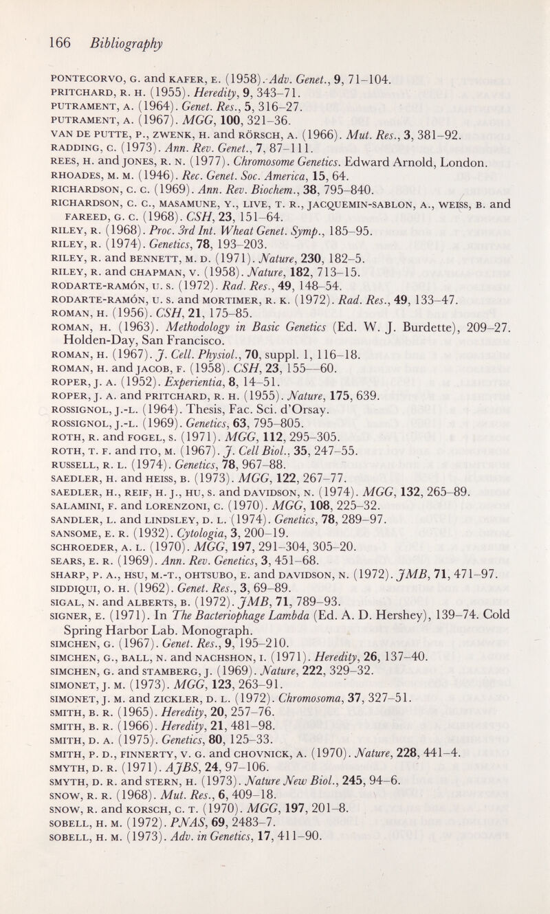 166 Bibliography PONTECORVO, G. and KAFER, E. ( 1958) Genet., 9, 71-104. PRITCHARD, R. H. {\9ЪЪ). Heredity, 9, 343-71. PUTRAMENT, A. (1964). Genet. Res., 5, 316-27. PUTRAMENT, A. (1967). MGG, 100, 321-36. VAN DE PUTTE, P., ZWENK, H. and RÖRSCH, A. (1966). Mut. Res., 3, 381-92. RADDING, c. ( 1973). Ann. Rev. Genet., 7, 87-111. REES, H. and JONES, R. N. (1977). Chromosome Genetics. Edward Arnold, London. RHOADES, M. M. (1946). Ree. Genet. Soc. America, 15, 64. RICHARDSON, c. c. (1969). Апп. Rev. Biochem., 38, 795-840. RICHARDSON, C. C., MASAMUNE, Y., LIVE, T. R., JACQUEMIN-SABLON, A., WEISS, B. and FAREED, G. c. (1968). CSH, 23, 151-64. RILEY, R. (1968). Proc. 3rd Int. Wheat Genet. Symp., 185-95. RILEY, R. (1974). Genetics, 78, 193-203. RILEY, R. and BENNETT, M. D. (1971). Nature, 230, 182-5. RILEY, R. and CHAPMAN, V. (1958). Nature, 182, 713-15. RODARTE-RAMÓN, u. s. [1912). Rad. Res., 49, 148-54. RODARTE-RAMÓN, u. s. and MORTIMER, R. K. (1972). Rad. Res., 49, 133-47. ROMAN, H. (1956). CSH, 21, 175-85. ROMAN, H. (1963). Methodology in Basic Genetics (Ed. W. J. Burdette), 209-27. Holden-Day, San Francisco. ROMAN, H. {Î9Ç)1). J. Cell. Physiol.,1Q, suppl. 1, 116-18. ROMAN, H. and JACOB, F. (1958). CSH, 23, 155—60. ROPER, J. A. (1952). Experientia, 8, 14-51. ROPER, J. A. and PRITCHARD, R. H. (1955). Nature, 175, 639. ROSSIGNOL, J.-L. (1964). Thesis, Fac. Sci. d'Orsay. ROSSIGNOL, j.-L. (1969). Genetics, 63, 795-805. ROTH, R. and FOGEL, s. ( 1971 ). MGG, 112, 295-305. ROTH, T. F. and ITO, м. (1967). J. Cell Biol., 35, 247-55. RUSSELL, R. L. (1974). Genetics, 78, 967-88. SAEDLER, H. and HEISS, В. (1973). MGG, 122, 267-77. SAEDLER, H., REIF, H. J., HU, S. and DAVIDSON, N. (1974). MGG, 132, 265-89. SALAMINI, F. and LORENZONi, c. (1970). MGG, 108, 225-32. SANDLER, L. and LiNDSLEY, D. L. (1974). Genetics, 78, 289-97. SANSOME, E. R. (1932). Cytologia, 3, 200-19. scHROEDER, A. L. (1970). MGG, 197, 291-304, 305-20. SEARS, E. R. (1969). Ann. Rev. Genetics, 3, 451-68. SHARP, P. A., HSU, M.-T., OHTsuBO, E. and DAVIDSON, N. {1972). JMB, 71, 471-97. siDDiQui, o. H. (1962). Genet. Res., 3, 69-89. siGAL, N. and ALBERTS, B. {1912). JMB, 71, 789-93. SIGNER, E. (1971). In The Bacteriophage Lambda (Ed. A. D. Hershey), 139-74. Cold Spring Harbor Lab. Monograph. siMCHEN, G. (1967). Genet. Res., 9, 195-210. siMCHEN, G., BALL, N. and NACHSHON, I. (1971). Heredity, 26, 137-40. SIMCHEN, G. and STAMBERG, j. (1969). Nature, 222, 329-32. siMONET, J. M. (1973). MGG, 123, 263-91. siMONET, J. M. and zicKLER, D. L. (1972). Chromosoma, 37, 327-51. SMITH, B. R. (1965). Heredity, 20, 257-76. SMITH, B. R. (1966). Heredity, 21, 481-98. SMITH, D. A. (1975). Genetics, 80, 125-33. SMITH, p. D., FiNNERTY, V. G. and CHOVNicK, A. (1970). Nature, 228, 441-4. SMYTH, D. R. (1971). AJBS, 24, 97-106. SMYTH, D. R. and STERN, H. (1973). Nature New Biol., 245, 94-6. SNOW, R. R. (1968). Mut. Res., 6, 409-18. SNOW, R. andKORscH, c. T. (1970). MGG, 197, 201-8. soBELL, H. M. (1972). PNAS, 69, 2483-7. SOBELL, H. M. (1973). Adv. in Genetics, 17, 411-90.