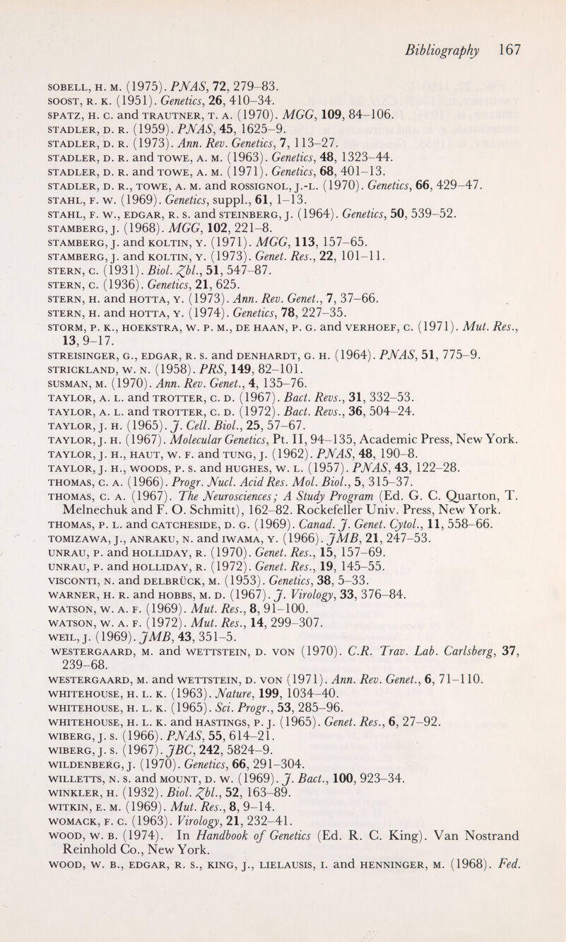 Bibliography 167 soBELL, H. M. (1975). PN AS, 72, 279-83. SOGST, R. К. (1951). Genetics, 26, 410-34. SPATZ, H. с. and TRAUTNER, T. A. (1970). MGG, 109, 84-106. STADLER, D. R. (1959). PN AS, 45, 1625-9. STADLER, D. R. (1973). Апп. Rev. Genetics, 7, 113-27. STADLER, D. R. and TOWE, A. M. (1963). Genetîcs, 48, 1323-44. STADLER, D. R. and TOWE, A. M. (1971). Genetics, 68, 401-13. STADLER, D. R., TOWE, A. M. and ROSSIGNOL, j.-L. (1970). Genctics, 66, 429-47. STAHL, F. w. (1969). Genetics, suppl., 61, 1-13. STAHL, F. w., EDGAR, R. S. and STEINBERG, j. (1964). Genetics, 50, 539-52. STAMBERG, j. (1968). MGG, 102, 221-8. STAMBERG, j. and KOLTIN, Y. (1971). MGG, 113, 157-65. STAMBERG, J. and KOLTIN, Y. (1973). Genet. Res., 22, 101-11. STERN, с. {\93\). Biol. Zbl; 51, 547-87. STERN, С. (1936). Genetics, 21, 625. STERN, H. and HOTTA, Y. (1973). Ann. Rev. Genet., 7, 37-66. STERN, H. and HOTTA, Y. (1974). Genetics, 78, 227-35. STORM, p. K., HOEKSTRA, w. P. M., DE HAAN, P. G. and vERHOEF, c. (1971). Mut. Res., 13, 9-17. STREISINGER, G., EDGAR, R. S. and DENHARDT, G. H. (1964). PNAS, 51, 775-9. STRICKLAND, w. N. (1958). PRS, 149, 82-101. susMAN, M. (1970). Ann. Rev. Genet., 4, 135-76. TAYLOR, A. L. and TROTTER, c. D. (1967). Bact. Revs., 31, 332-53. TAYLOR, A. L. and TROTTER, c. D. (1972). Bact. Revs., 36, 504-24. TAYLOR, J. H. (1965). J. Cell. Biol., 25, 57-67. TAYLOR, J. H. (1967). Molecular Genetics, Pt. II, 94-135, Academic Press, New York. TAYLOR, J. H., HAUT, w. F. and TUNG, J. (1962). PNAS, 48, 190-8. TAYLOR, J. H., WOODS, P. s. and HUGHES, w. L. (1957). PNAS, 43, 122-28. THOMAS, c. A. (1966). Progr. Nucí. Acid Res. Mol. Biol., 5, 315-37. THOMAS, c. A. (1967). The Neurosciences ; A Study Program (Ed. G. C. Quarten, T. Melnechuk and F. O. Schmitt), 162-82. Rockefeller Univ. Press, New York. THOMAS, P. L. and CATCHESiDE, D. G. (1969). Canad. J. Genet. CytoL, 11, 558-66. TOMIZAWA, J., ANRAKU, N. and IWAMA, Y. (1966). JM5, 21, 247-53. UNRAU, p. and HOLLiDAY, R. (1970). Genet. Res., 15, 157-69. UNRAU, P. and HOLLIDAY, R. (1972). Genet. Res., 19, 145-55. VISCONTI, N. and DELBRijcK, M. (1953). Genetics, 38, 5-33. WARNER, H. R. and HOBBS, M. D. (19б7). J. Virology, 33, 376-84. WATSON, w. A. F. (1969). Mut. Res., 8, 91-100. WATSON, w. A. F. (1972). Mut. Res., 14, 299-307. WEIL, J. (1969). 43, 351-5. WESTERGAARD, M. and WETTSTEIN, D. VON (1970). C.R. Truv. Lab. Carlsberg, 37, 239-68. WESTERGAARD, M. and WETTSTEIN, D. VON (1971). Апп. Rev. Genet., 6, 71-110. WHITEHOUSE, H. L. K. (1963). Nature, 199, 1034-40. WHiTEHOusE, H. L. K. (1965). Sci. Progr., 53, 285-96. WHITEHOUSE, H. L. K. and HASTINGS, P. J. (1965). Genet. Res., 6, 27-92. wiBERG, J. s. (1966). PNAS, 55, 614-21. WIBERG, J. s. ( 1967). JBC, 242, 5824-9. WILDENBERG, J. (1970). Genetics, 66, 291-304. wiLLETTS, N. s. and MOUNT, D. w. (1969). J. Bact., 100, 923-34. WINKLER, H. (1932). Biol. Zbl; 52, 163-89. wiTKiN, E. M. (1969). Mut. Res., 8, 9-14. woMACK, F. c. (1963). Virology, 21, 232-41. WOOD, w. B. (1974). In Handbook of Genetics (Ed. R. C. King). Van Nostrand Reinhold Co., New York. WOOD, W. в., EDGAR, R. S., KING, J., LIELAUSIS, I. and HENNINGER, M. (1968). Fed.