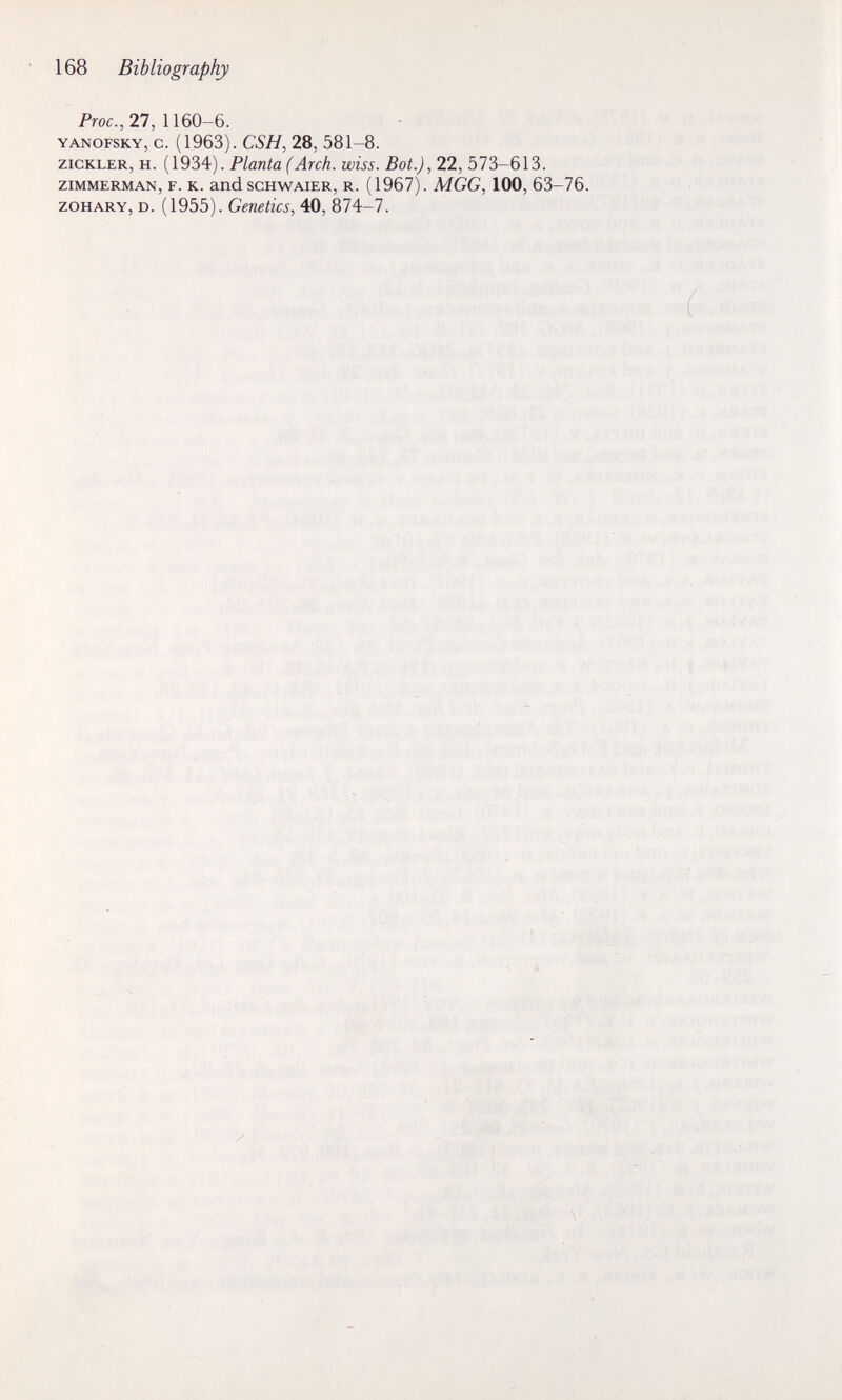 168 Bibliography Proc., 27, 1160-6. YANOFSKY, c. (1963). CSH, 28, 581-8. ziCKLER, H. (1934). Planta (Arch. wiss. Bot.), 22, 573-613. ZIMMERMAN, F. K. and SCHWAIER, R. (1967) . MGG, 100, 63-76. zoHARY, D. (1955). Genetics, 40, 874-7.