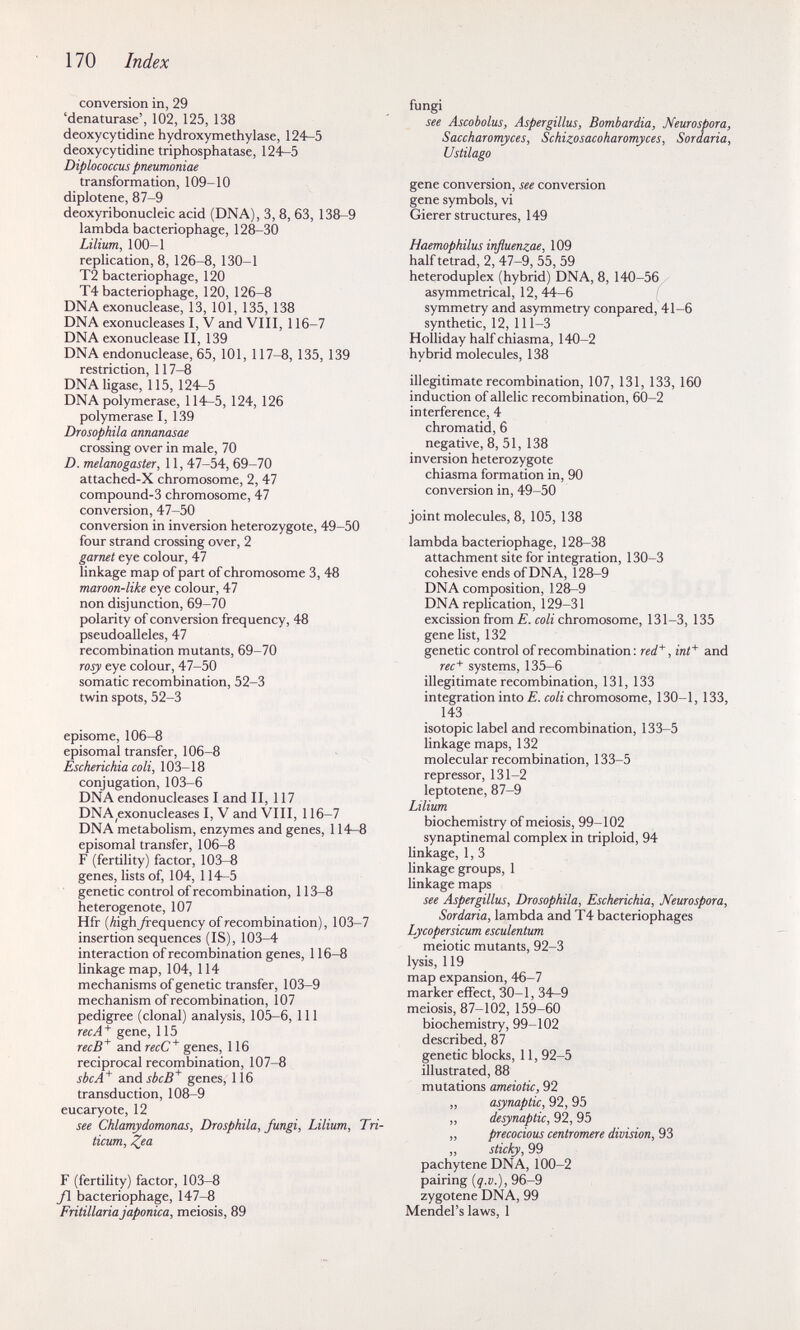 170 Index conversion in, 29 'denaturase', 102, 125, 138 deoxycytidine hydroxymethylase, 124—5 deoxycytidine triphosphatase, 124—5 Diplococcus pneumoniae transformation, 109-10 diplotene, 87-9 deoxyribonucleic acid (DNA), 3, 8, 63, 138-9 lambda bacteriophage, 128-30 Lilium, 100-1 replication, 8, 126-8, 130-1 Т2 bacteriophage, 120 Т4 bacteriophage, 120, 126-8 DNA exonuclease, 13, 101, 135, 138 DNA exonucleases I, V and VIII, 116-7 DNA exonuclease II, 139 DNA endonuclease, 65, 101, 117-8, 135, 139 restriction, 117-8 DNA ligase, 115, 124—5 DNA polymerase, 114—5, 124, 126 polymerase I, 139 Drosophila annanasae crossing over in male, 70 D. melanogaster, 11, 47-54, 69-70 attached-X chromosome, 2, 47 compound-3 chromosome, 47 conversion, 47-50 conversion in inversion heterozygote, 49-50 four strand crossing over, 2 garnet eye colour, 47 linkage map of part of chromosome 3, 48 maroon-like eye colour, 47 non disjunction, 69-70 polarity of conversion frequency, 48 pseudoalleles, 47 recombination mutants, 69-70 rosy eye colour, 47-50 somatic recombination, 52-3 twin spots, 52-3 episome, 106-8 episomal transfer, 106-8 Escherichia coli, 103-18 conjugation, 103-6 DNA endonucleases I and II, 117 DNA^exonucleases I, V and VIII, 116-7 DNA metabolism, enzymes and genes, 114—8 episomal transfer, 106-8 F (fertility) factor, 103-8 genes, lists of, 104, 114—5 genetic control of recombination, 113-8 heterogenote, 107 Hfr (Äigh frequency of recombination), 103-7 insertion sequences (IS), 103-4 interaction of recombination genes, 116-8 linkage map, 104, 114 mechanisms of genetic transfer, 103—9 mechanism of recombination, 107 pedigree (clonal) analysis, 105-6, 111 recA^ gene, 115 recB'^ and recC^ genes, 116 reciprocal recombination, 107-8 she A* anásbcB^ genes, 116 transduction, 108^9 eucaryote, 12 see Chlamydomonas, Drosphila, fungi, Lilium, Tri- ticum, ^ea F (fertility) factor, 103-8 yi bacteriophage, 147-8 Fritillaria japónica, meiosis, 89 fungi see Ascobolus, Aspergillus, Bombardia, Neurospora, Saccharomyces, Schizosacoharomyces, Sordaria, Ustilago gene conversion, see conversion gene symbols, vi Gierer structures, 149 Haemophilus influenzae, 109 half tetrad, 2, 47-9, 55, 59 heteroduplex (hybrid) DNA, 8, 140-56 asymmetrical, 12, 44-6 symmetry and asymmetry conpared, 41-6 synthetic, 12, 111-3 Holliday half chiasma, 140-2 hybrid molecules, 138 illegitimate recombination, 107, 131, 133, 160 induction of allelic recombination, 60-2 interference, 4 chromatid, 6 negative, 8, 51, 138 inversion heterozygote chiasma formation in, 90 conversion in, 49-50 joint molecules, 8, 105, 138 lambda bacteriophage, 128-38 attachment site for integration, 130-3 cohesive ends of DNA, 128-9 DNA composition, 128—9 DNA replication, 129-31 excission from £. со/г chromosome, 131-3, 135 gene list, 132 genetic control of recombination : red'*', inf^ and rec^ systems, 135-6 illegitimate recombination, 131, 133 integration into £. сой chromosome, 130-1, 133, 143 isotopie label and recombination, 133-5 linkage maps, 132 molecular recombination, 133-5 repressor, 131-2 leptotene, 87-9 Lilium biochemistry of meiosis, 99-102 synaptinemal complex in triploid, 94 linkage, 1, 3 linkage groups, 1 linkage maps see Aspergillus, Drosophila, Escherichia, Neurospora, Sordaria, lambda and T4 bacteriophages Lycopersicum esculentum meiotic mutants, 92-3 lysis, 119 map expansion, 46-7 marker effect, 30-1, 34—9 meiosis, 87-102, 159-60 biochemistry, 99-102 described, 87 genetic blocks, 11, 92-5 illustrated, 88 mutations ameiotic, 92 „ asynaptic, 92, 95 „ desynaptic, 92, 95 „ precocious centromere division, 93 „ sticky, 99 pachytene DNA, 100-2 pairing (q.v.), 96-9 zygotene DNA, 99 Mendel's laws, 1
