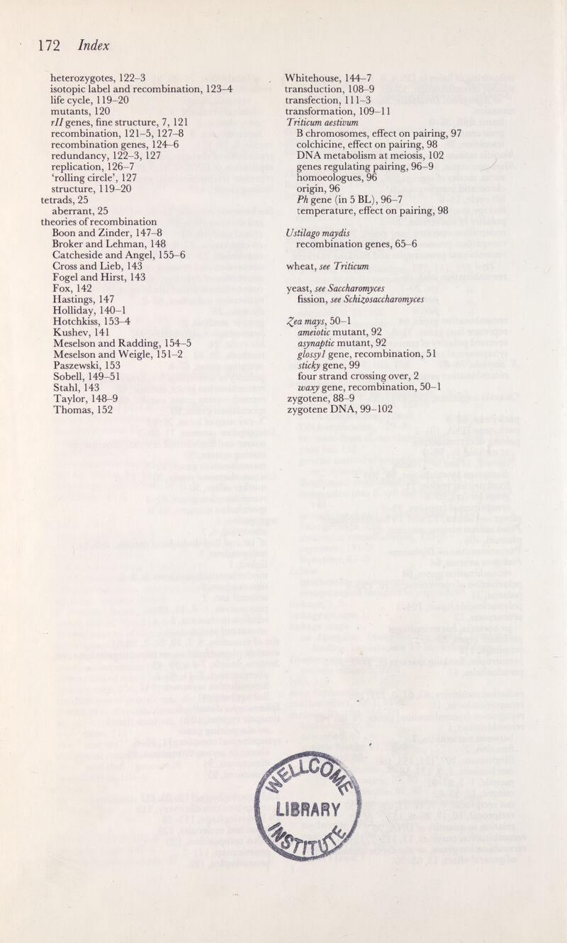 172 Index heterozygotes, 122-3 isotopie label and recombination, 123-4 life cycle, 119-20 mutants, 120 r//genes, fine structure, 7, 121 recombination, 121-5, 127-8 recombination genes, 124—6 redundancy, 122-3, 127 replication, 126-7 'rolling circle', 127 structure, 119-20 tetrads, 25 aberrant, 25 theories of recombination Boon and Zinder, 147-8 Broker and Lehman, 148 Catcheside and Angel, 155-6 Cross and Lieb, 143 Fogel and Hirst, 143 Fox, 142 Hastings, 147 Holliday, 140-1 Hotchkiss, 153-4 Kushev, 141 Meselson and Radding, 154-5 Meselson andWeigle, 151-2 Paszewski, 153 Sobell, 149-51 Stahl, 143 Taylor, 148-9 Thomas, 152 Whitehouse, 144-7 transduction, 108-9 transfection, 111—3 transformation, 109-11 Triticum aestivum В chromosomes, effect on pairing, 97 colchicine, effect on pairing, 98 DNA metabolism at meiosis, 102 genes regulating pairing, 96-9 homoeologues, 96 origin, 96 Ph gene (in 5 BL), 96-7 temperature, effect on pairing, 98 Ustilago mayáis recombination genes, 65-6 wheat, see Triticum yeast, see Saccharomyces fission, see Schizosaccharomyces Zea mays, 50-1 ameiotic mutant, 92 asynaptic mutant, 92 glosyil gene, recombination, 51 sticky gene, 99 four strand crossing over, 2 waxy gene, recombinaüon, 50-1 zygotene, 88-9 zygotene DNA, 99-102