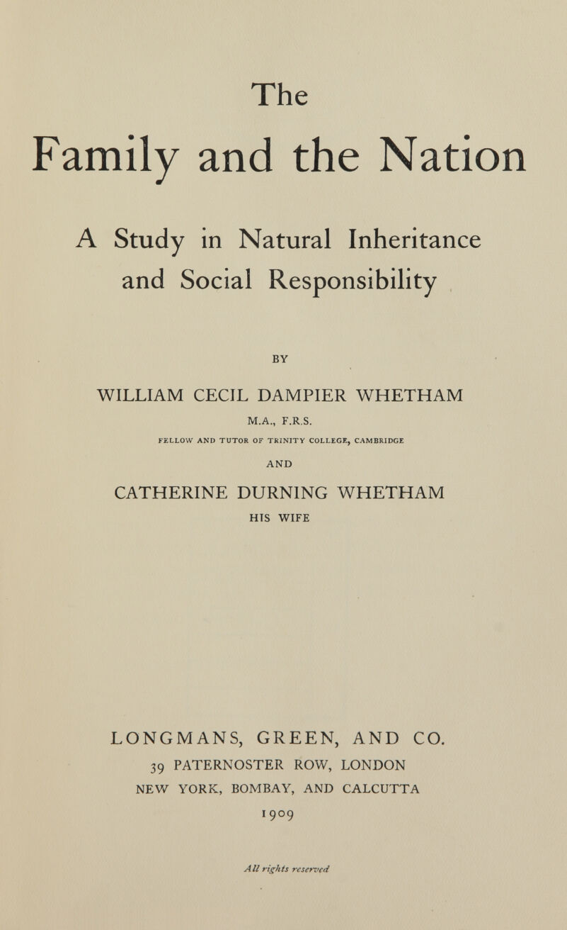 The Family and the Nation A Study in Natural Inheritance and Social Responsibility BY WILLIAM CECIL DAMPIER WHETHAM M.A., F.R.S. FELLOW AND TUTOR OF TRINITY COLLEGE, CAMBRIDGE AND CATHERINE BURNING WHETHAM HTS WIFE LONGMANS, GREEN, AND CO. 39 PATERNOSTER ROW, LONDON NEW YORK, BOMBAY, AND CALCUTTA 1909 All rights reserved