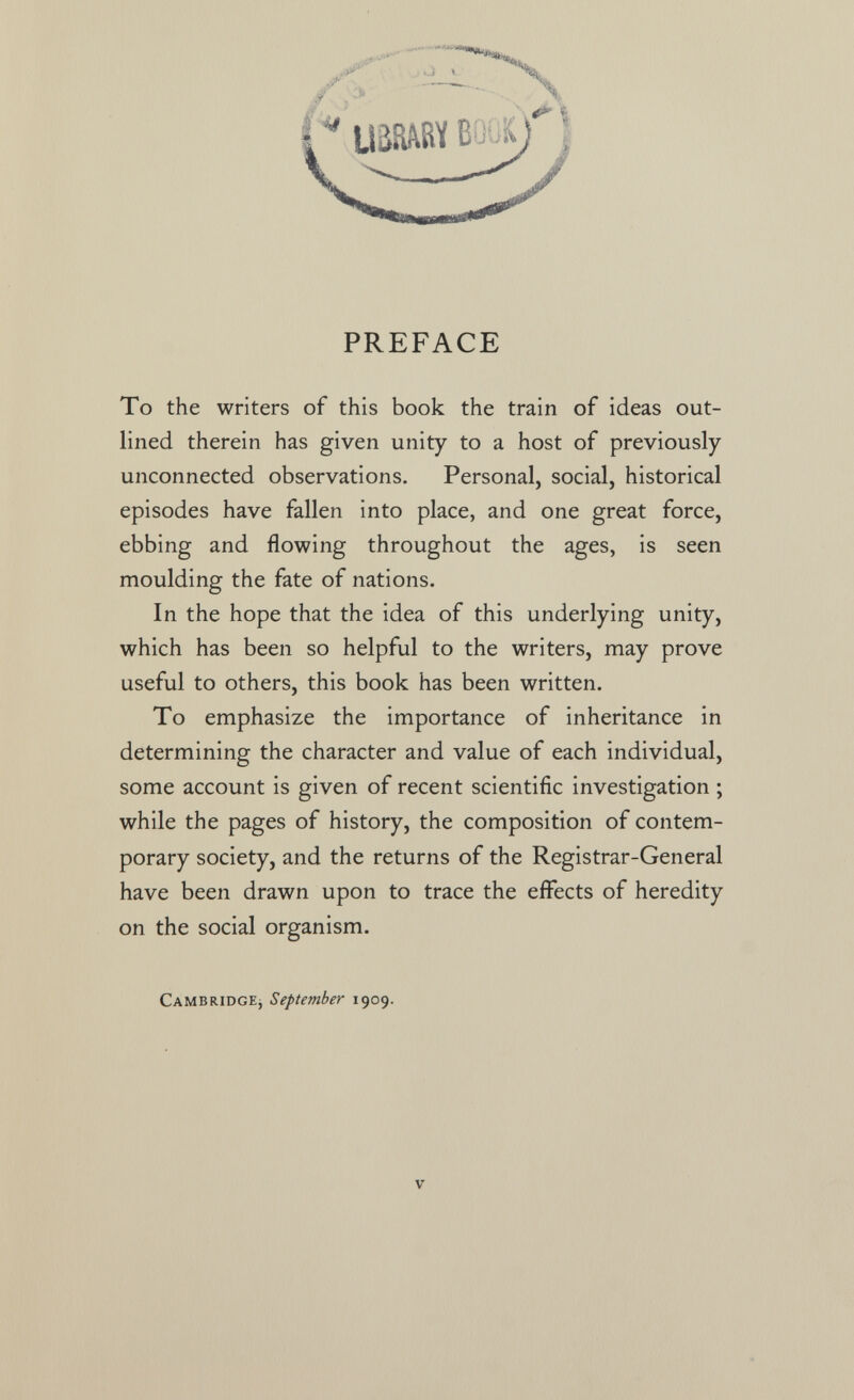 PREFACE To the writers of this book the train of ideas out¬ lined therein has given unity to a host of previously unconnected observations. Personal, social, historical episodes have fallen into place, and one great force, ebbing and flowing throughout the ages, is seen moulding the fate of nations. In the hope that the idea of this underlying unity, which has been so helpful to the writers, may prove useful to others, this book has been written. To emphasize the importance of inheritance in determining the character and value of each individual, some account is given of recent scientific investigation ; while the pages of history, the composition of contem¬ porary society, and the returns of the Registrar-General have been drawn upon to trace the effects of heredity on the social organism. CAMBRiDGEj September 1909.