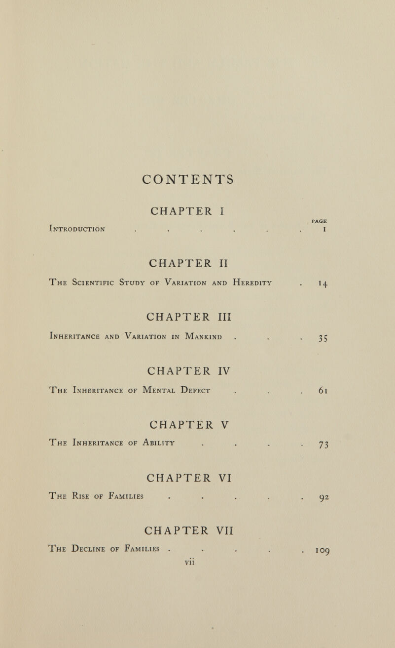 CONTENTS CHAPTER I PAGE Introduction ...... i CHAPTER II The Scientific Study of Variation and Heredity . 14 CHAPTER III Inheritance and Variation in Mankind . . -35 CHAPTER IV Th e Inheritance of Mental Defect . . .61 CHAPTER V The Inheritance of Ability . , . -73 CHAPTER VI The Rise of Families ..... CHAPTER VII The Decline of Families . . . . , i vii 92 09