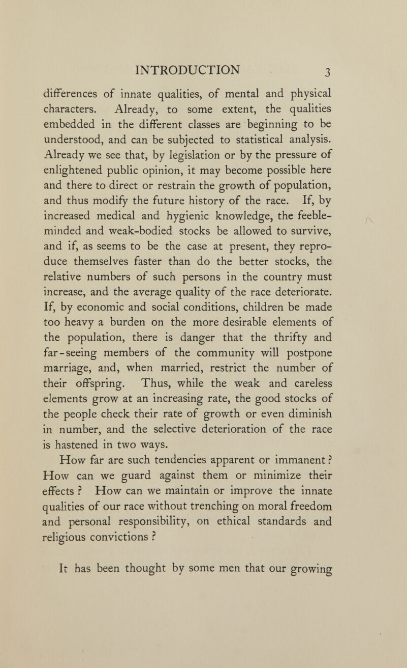 INTRODUCTION 3 differences of innate qualities, of mental and physical characters. Already, to some extent, the qualities embedded in the different classes are beginning to be understood, and can be subjected to statistical analysis. Already we see that, by legislation or by the pressure of enlightened public opinion, it may become possible here and there to direct or restrain the growth of population, and thus modify the future history of the race. If, by increased medical and hygienic knowledge, the feeble¬ minded and weak-bodied stocks be allowed to survive, and if, as seems to be the case at present, they repro¬ duce themselves faster than do the better stocks, the relative numbers of such persons in the country must increase, and the average quality of the race deteriorate. If, by economic and social conditions, children be made too heavy a burden on the more desirable elements of the population, there is danger that the thrifty and far-seeing members of the community will postpone marriage, and, when married, restrict the number of their offspring. Thus, while the weak and careless elements grow at an increasing rate, the good stocks of the people check their rate of growth or even diminish in number, and the selective deterioration of the race is hastened in two ways. How far are such tendencies apparent or immanent ? How can we guard against them or minimize their effects Ì How can we maintain or improve the innate qualities of our race without trenching on moral freedom and personal responsibility, on ethical standards and religious convictions ì It has been thought by some men that our growing