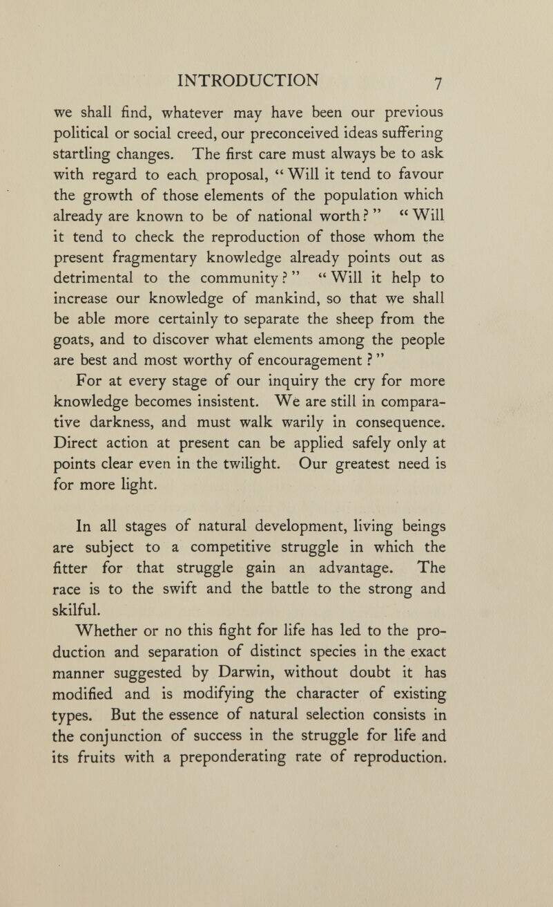 INTRODUCTION 7 we shall find, whatever may have been our previous political or social creed, our preconceived ideas suffering startling changes. The first care must always be to ask with regard to each proposal,  Will it tend to favour the growth of those elements of the population which already are known to be of national worth ?   Will it tend to check the reproduction of those whom the present fragmentary knowledge already points out as detrimental to the community ?   Will it help to increase our knowledge of mankind, so that we shall be able more certainly to separate the sheep from the goats, and to discover what elements among the people are best and most worthy of encouragement ?  For at every stage of our inquiry the cry for more knowledge becomes insistent. We are still in compara¬ tive darkness, and must walk warily in consequence. Direct action at present can be applied safely only at points clear even in the twilight. Our greatest need is for more light. In all stages of natural development, living beings are subject to a competitive struggle in which the fitter for that struggle gain an advantage. The race is to the swift and the battle to the strong and skilful. Whether or no this fight for life has led to the pro¬ duction and separation of distinct species in the exact manner suggested by Darwin, without doubt it has modified and is modifying the character of existing types. But the essence of natural selection consists in the conjunction of success in the struggle for life and its fruits with a preponderating rate of reproduction.
