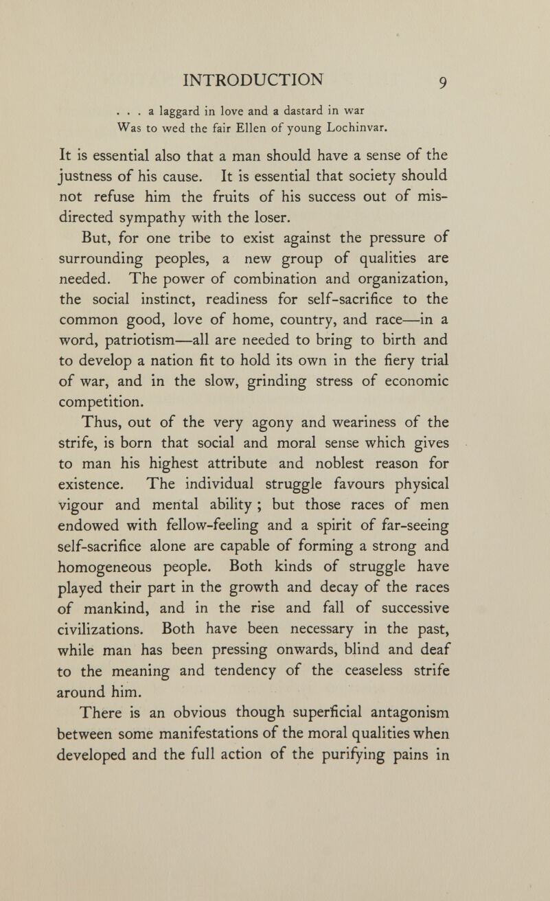 INTRODUCTION 9 ... a laggard in love and a dastard in war Was to wed the fair Ellen of young Lochinvar. It is essential also that a man should have a sense of the justness of his cause. It is essential that society should not refuse him the fruits of his success out of mis¬ directed sympathy with the loser. But, for one tribe to exist against the pressure of surrounding peoples, a new group of qualities are needed. The power of combination and organization, the social instinct, readiness for self-sacrifice to the common good, love of home, country, and race—in a word, patriotism—all are needed to bring to birth and to develop a nation fit to hold its own in the fiery trial of war, and in the slow, grinding stress of economic competition. Thus, out of the very agony and weariness of the strife, is born that social and moral sense which gives to man his highest attribute and noblest reason for existence. The individual struggle favours physical vigour and mental ability ; but those races of men endowed with fellow-feeling and a spirit of far-seeing self-sacrifice alone are capable of forming a strong and homogeneous people. Both kinds of struggle have played their part in the growth and decay of the races of mankind, and in the rise and fall of successive civilizations. Both have been necessary in the past, while man has been pressing onwards, blind and deaf to the meaning and tendency of the ceaseless strife around him. There is an obvious though superficial antagonism between some manifestations of the moral qualities when developed and the full action of the purifying pains in