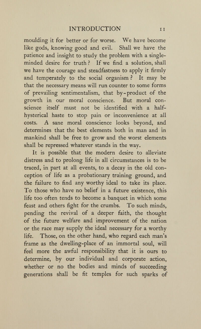 INTRODUCTION moulding it for better or for worse. We have become like gods, knowing good and evil. Shall we have the patience and insight to study the problem with a single- minded desire for truth ^ If we find a solution, shall we have the courage and steadfastness to apply it firmly and temperately to the social organism ì It may be that the necessary means will run counter to some forms of prevailing sentimentalism, that by-product of the growth in our moral conscience. But moral con¬ science itself must not be identified with a half- hysterical haste to stop pain or inconvenience at all costs. A sane moral conscience looks beyond, and determines that the best elements both in man and in mankind shall be free to grow and the worst elements shall be repressed whatever stands in the way. It is possible that the modern desire to alleviate distress and to prolong life in all circumstances is to be traced, in part at all events, to a decay in the old con¬ ception of life as a probationary training ground, and the failure to find any worthy ideal to take its place. To those who have no belief in a future existence, this life too often tends to become a banquet in which some feast and others fight for the crumbs. To such minds, pending the revival of a deeper faith, the thought of the future welfare and improvement of the nation or the race may supply the ideal necessary for a worthy life. Those, on the other hand, who regard each man's frame as the dwelling-place of an immortal soul, will feel more the awful responsibility that it is ours to determine, by our individual and corporate action, whether or no the bodies and minds of succeeding generations shall be fit temples for such sparks of