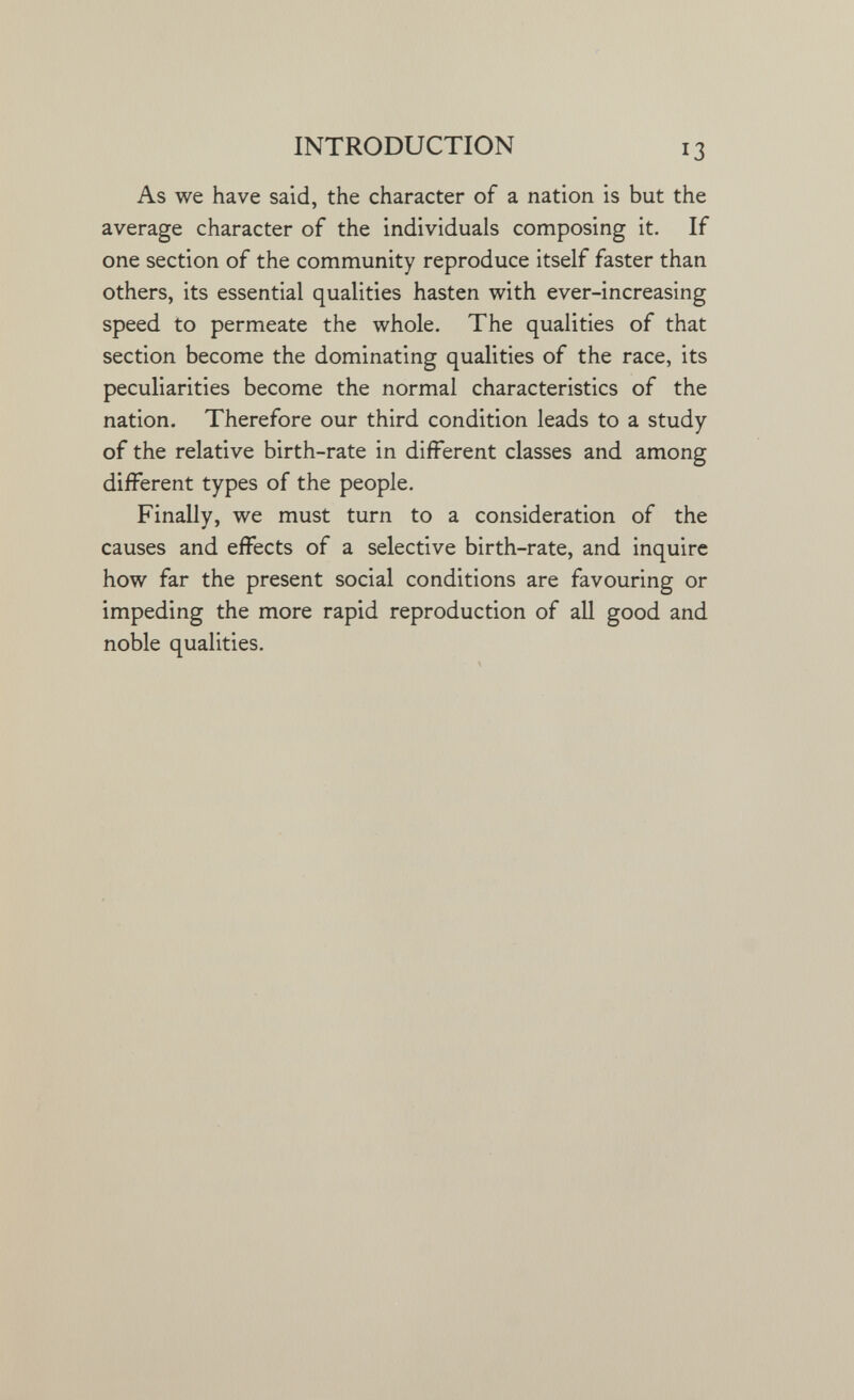 INTRODUCTION 13 As we have said, the character of a nation is but the average character of the individuals composing it. If one section of the community reproduce itself faster than others, its essential qualities hasten with ever-increasing speed to permeate the whole. The qualities of that section become the dominating qualities of the race, its peculiarities become the normal characteristics of the nation. Therefore our third condition leads to a study of the relative birth-rate in different classes and among different types of the people. Finally, we must turn to a consideration of the causes and effects of a selective birth-rate, and inquire how far the present social conditions are favouring or impeding the more rapid reproduction of all good and noble qualities.