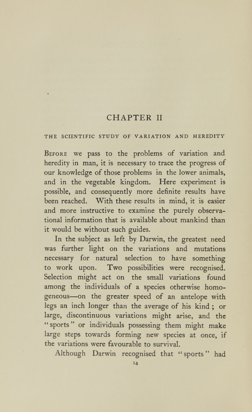 « CHAPTER II the scientific study of variation and heredity Before we pass to the problems of variation and heredity in man, it is necessary to trace the progress of our knowledge of those problems in the lower animals, and in the vegetable kingdom. Here experiment is possible, and consequently more definite results have been reached. With these results in mind, it is easier and more instructive to examine the purely observa¬ tional information that is available about mankind than it would be without such guides. In the subject as left by Darwin, the greatest need was further light on the variations and mutations necessary for natural selection to have something to work upon. Two possibilities were recognised. Selection might act on the small variations found among the individuals of a species otherwise homo¬ geneous—on the greater speed of an antelope with legs an inch longer than the average of his kind ; or large, discontinuous variations might arise, and the  sports  or individuals possessing them might make large steps towards forming new species at once, if the variations were favourable to survival. Although Darwin recognised that  sports  had 14
