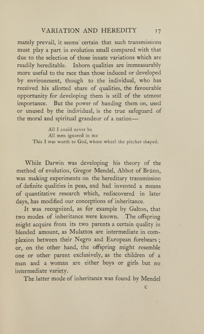 VARIATION AND HEREDITY 17 mately prevail, it seems certain that such transmissions must play a part in evolution small compared with that due to the selection of those innate variations which are readily hereditable. Inborn qualities are immeasurably more useful to the race than those induced or developed by environment, though to the individual, who has received his allotted share of qualities, the favourable opportunity for developing them is still of the utmost importance. But the power of handing them on, used or unused by the individual, is the true safeguard of the moral and spiritual grandeur of a nation— All I could never be All men ignored in me This I was worth to God, whose wheel the pitcher shaped. While Darwin was developing his theory of the method of evolution, Gregor Mendel, Abbot of Brünn, was making experiments on the hereditary transmission of definite qualities in peas, and had invented a means of quantitative research which, rediscovered in later days, has modified our conceptions of inheritance. It was recognized, as for example by Galton, that two modes of inheritance were known. The offspring might acquire from its two parents a certain quality in blended amount, as Mulattos are intermediate in com¬ plexion between their Negro and European forebears ; or, on the other hand, the offspring might resemble one or other parent exclusively, as the children of a man and a woman are either boys or girls but no intermediate variety. The latter mode of inheritance was found by Mendel с