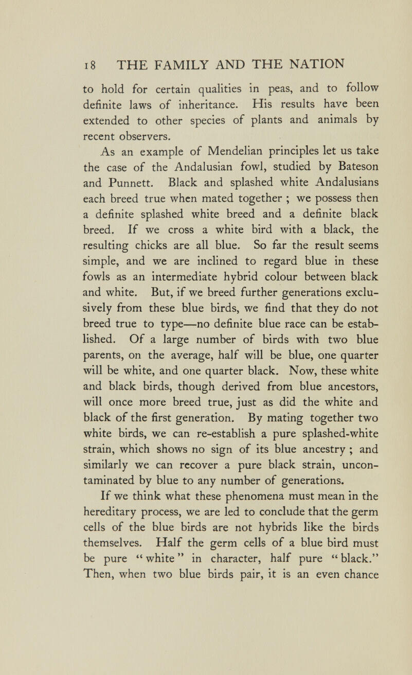 18 THE FAMILY AND THE NATION to hold for certain qualities in peas, and to follow definite laws of inheritance. His results have been extended to other species of plants and animals by recent observers. As an example of Mendelian principles let us take the case of the Andalusian fowl, studied by Bateson and Punnett. Black and splashed white Andalusians each breed true when mated together ; we possess then a definite splashed white breed and a definite black breed. If we cross a white bird with a black, the resulting chicks are all blue. So far the result seems simple, and we are inclined to regard blue in these fowls as an intermediate hybrid colour between black and white. But, if we breed further generations exclu¬ sively from these blue birds, we find that they do not breed true to type—no definite blue race can be estab¬ lished. Of a large number of birds with two blue parents, on the average, half will be blue, one quarter will be white, and one quarter black. Now, these white and black birds, though derived from blue ancestors, will once more breed true, just as did the white and black of the first generation. By mating together two white birds, we can re-establish a pure splashed-white strain, which shows no sign of its blue ancestry ; and similarly we can recover a pure black strain, uncon- taminated by blue to any number of generations. If we think what these phenomena must mean in the hereditary process, we are led to conclude that the germ cells of the blue birds are not hybrids like the birds themselves. Half the germ cells of a blue bird must be pure  white  in character, half pure  black. Then, when two blue birds pair, it is an even chance