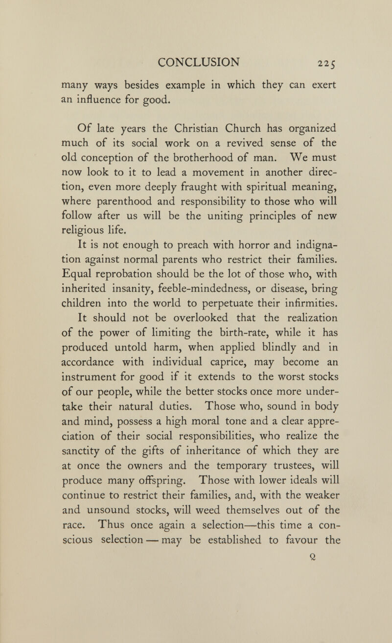 CONCLUSION 225 many ways besides example in which they can exert an influence for good. Of late years the Christian Church has organized much of its social work on a revived sense of the old conception of the brotherhood of man. We must now look to it to lead a movement in another direc¬ tion, even more deeply fraught with spiritual meaning, where parenthood and responsibility to those who will follow after us will be the uniting principles of new religious life. It is not enough to preach with horror and indigna¬ tion against normal parents who restrict their families. Equal reprobation should be the lot of those who, with inherited insanity, feeble-mindedness, or disease, bring children into the world to perpetuate their infirmities. It should not be overlooked that the realization of the power of limiting the birth-rate, while it has produced untold harm, when applied blindly and in accordance with individual caprice, may become an instrument for good if it extends to the worst stocks of our people, while the better stocks once more under¬ take their natural duties. Those who, sound in body and mind, possess a high moral tone and a clear appre¬ ciation of their social responsibilities, who realize the sanctity of the gifts of inheritance of which they are at once the owners and the temporary trustees, will produce many offspring. Those with lower ideals will continue to restrict their families, and, with the weaker and unsound stocks, will weed themselves out of the race. Thus once again a selection—this time a con¬ scious selection — may be established to favour the Q