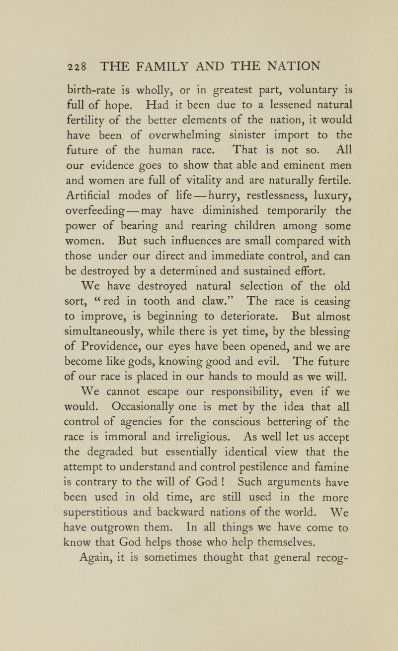 228 THE FAMILY AND THE NATION birth-rate is wholly, or in greatest part, voluntary is full of hope. Had it been due to a lessened natural fertility of the better elements of the nation, it would have been of overwhelming sinister import to the future of the human race. That is not so. All our evidence goes to show that able and eminent men and women are full of vitality and are naturally fertile. Artificial modes of life — hurry, restlessness, luxury, overfeeding—may have diminished temporarily the power of bearing and rearing children among some women. But such influences are small compared with those under our direct and immediate control, and can be destroyed by a determined and sustained effort. We have destroyed natural selection of the old sort,  red in tooth and claw. The race is ceasing to improve, is beginning to deteriorate. But almost simultaneously, while there is yet time, by the blessing of Providence, our eyes have been opened, and we are become like gods, knowing good and evil. The future of our race is placed in our hands to mould as we will. We cannot escape our responsibility, even if we would. Occasionally one is met by the idea that all control of agencies for the conscious bettering of the race is immoral and irreligious. As well let us accept the degraded but essentially identical view that the attempt to understand and control pestilence and famine is contrary to the will of God ! Such arguments have been used in old time, are still used in the more superstitious and backward nations of the world. We have outgrown them. In all things we have come to know that God helps those who help themselves. Again, it is sometimes thought that general recog-