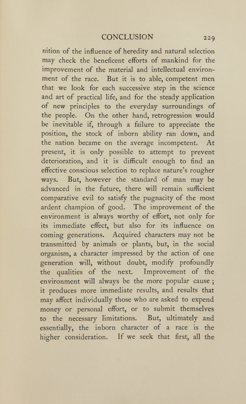CONCLUSION 229 nition of the influence of heredity and natural selection may check the beneficent efforts of mankind for the improvement of the material and intellectual environ¬ ment of the race. But it is to able, competent men that we look for each successive step in the science and art of practical life, and for the steady application of new principles to the everyday surroundings of the people. On the other hand, retrogression would be inevitable if, through a failure to appreciate the position, the stock of inborn ability ran down, and the nation became on the average incompetent. At present, it is only possible to attempt to prevent deterioration, and it is difficult enough to find an effective conscious selection to replace nature's rougher ways. But, however the standard of man may be advanced in the future, there will remain sufficient comparative evil to satisfy the pugnacity of the most ardent champion of good. The improvement of the environment is always worthy of effort, not only for its immediate effect, but also for its influence on coming generations. Acquired characters may not be transmitted by animals or plants, but, in the social organism, a character impressed by the action of one generation will, without doubt, modify profoundly the qualities of the next. Improvement of the environment will always be the more popular cause ; it produces more immediate results, and results that may affect individually those who are asked to expend money or personal effort, or to submit themselves to the necessary limitations. But, ultimately and essentially, the inborn character of a race is the higher consideration. If we seek that first, all the