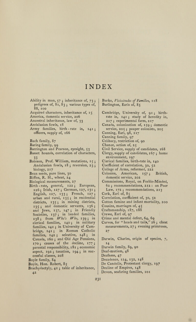 INDEX Ability in man, 57 ; inheritance of, 73 ; pedigrees of, 81, 83 ; various types of, 88, 100 Acquired characters, inheritance of, 15 America, domestic service, 206 Ancestral inheritance, law of, 33 Andalusian fowls, 18 Army families, birth-rate in, 141 ; officers, supply of, 166 Bach family, 87 Baring family, 99 Barrington and Pearson, eyesight, 53 Basset hounds, correlation of characters, 33 Bateson, Prof. William, mutations, 15 ; Andalusian fowls, 18 ; reversion, 23 j biology, 217 Bean seeds, pure lines, 30 BifFen, R. H., wheat, 24 Biological measurements, 27 Birth-rate, general, 122; European, 126; Irish, 127 ; German, 127, 131 ; English, 127, 133; French, 127 j urban and rural, 135; in residential districts, 135; in mining districts, 135 J and domestic servants, 136; and Jews, 137, 147; in Friendly Societies, 137; in landed families, 138; from iVho's Who, 139; in clerical families, 140 ; in military families, 141 ; in University of Cam¬ bridge, 141 ; in Roman Catholic families, 142 ; selective, 148 ; in Canada, 160 ; and Old Age Pensions, 170; causes of the decline, 177; parental responsibility, 181 j economic aspect, 192; taxation, 194; in suc¬ cessful classes, 208 Boyle family, 84 Boyle, Hon. Robert, 85 Brachydactyly, 41 ; table of inheritance, 42 Burke, Vicissitudes of Families, 118 Burlington, Earls of, 85 Cambridge, University of, 91 ; birth¬ rate in, 141 ; study of heredity in, 217 ; experimental farm, 217 Canada, colonization of, 159 ; domestic service, 20Ç ; pauper colonists, 205 Canning, Earl, 98, 117 Canning family, 97 Celibacy, restriction of, 90 Chance, action of, 25 Civil Service, supply of candidates, i68 Clergy, supply of candidates, 167 ; home environment, 197 Clerical families, birth-rate in, 140 Coefficient of correlation, 30, 52 College of Arms, reformed, 222 Colonies, American, 157 ; British, domestic service, 202 Commissions, Royal, on Feeble-Minded, 62 J recommendations, 212 : on Poor Law, 172 ; recommendations, 213 Cork, Earl of, 85 Correlation, coefficient of, 30, 52 Cotton famine and infant mortality, 200 Cousins, marriages of, 45 Craftsmanship, 187, 188 Crewe, Earl of, 97 Crime and mental defect, 64, 69 Curves, for heads and tails, 26 ; chest measurements, 27 ; evening primroses, 27 Darwin, Charles, origin of species, 7, 14 . Darwin family, 89, 90 Deaf-mutism, 48 Deafness, 47 Decadence, 124, 132, 148 De Candolle, Protestant clergy, 197 Decline of Empires, 148 Devon, seafaring families, 101 231