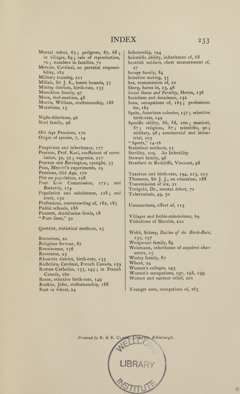 INDEX 233 Mental defect, 63 ; pedigrees, 67, 68 ; in villages, 69 ; rate of reproduction, 70 j numbers in families, 71 Mercier, Cardinal, on parental responsi¬ bility, 182 Military training, 211 Millais, Sir J. E., basset hounds, 33 Mining districts, birth-rate, 135 Monckton family, 97 Moos, deaf-mutism, 48 Morris, William, craftsmanship, 188 Mutations, 15 Night-blindness, 46 Noel family, 96 Old Age Pensions, 170 Origin of species, 7, 14 Pauperism and inheritance, 177 Pearson, Prof. Karl, coefficient of corre¬ lation, 32, 52 J eugenics, 217 Pearson and Barrington, eyesight, 53 Peas, Mendel's experiments, 19 Pensions, Old Age, 170 Pitt on population, 128 Poor Law Commission, 172 ; and Bastardy, 174 Population and subsistence, 128 ; and trade, 130 Professions, overcrowding of, 182, 185 Public schools, 186 Punnett, Andalusian fowls, 18  Pure lines, 30 Quetelet, statistical methods, 25 Récessives, 20 Religious fervour, 87 Renaissance, 156 Reversion, 23 Rhondda district, birth-rate, 135 Richelieu, Cardinal, French Canada, 159 Roman Catholics, 135, 143 ; in French Canada, 160 Rome, selective birth-rate, 149 Ruskin, John, craftsmanship, 188 Rust in wheat, 24 Scholarship, 194 Scientific ability, inheritance of, 88 Scottish soldiers, chest measurement of, Scrope family, 84 Selective mating, 33 Sex, transmission of, 21 Sheep, horns in, 23, 46 Social Status and Fertility, Heron, 136 Socialism and decadence, 132 Sons, occupations of, 165 ; professions for, 182 Spain, American colonies, 157 ; selective birth-rate, 149 Specific ability, 86, 88, 100 ; musical, 87 ; religious, 87 ; scientific, 90 ; military, 98 J commercial and indus¬ trial, 103  Sports, 14-16 Statistical methods, 25 Sterility, 109. See Infertility Stewart family, 96 Stratford de Redcliffe, Viscount, 98 Taxation and birth-rate, 194, 215, 223 Thomson, Sir J. J., on education, 188 Transmission of sex, 21 Tredgold, Dr., mental defect, 71 Tuberculosis, 49, 50 Unsoundness, effect of, 113 Villages and feeble-mindedness, 69 Visitations of Heralds, 221 Webb, Sidney, Decline of the Birth-Rate, 135, 137 Wedgwood family, 89 Weismann, inheritance of acquired char¬ acters, 15 Wesley family, 87 Wheat, 24 Women's colleges, 143 Women's occupations, 197, 198, 199 Women and outdoor relief, 201 Younger sons, occupations of, 165