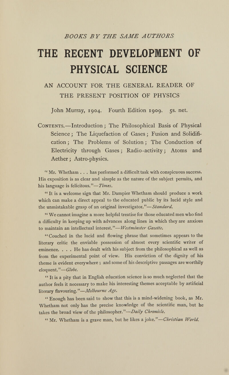 BOOKS BY THE SAME AUTHORS THE RECENT DEVELOPMENT OF PHYSICAL SCIENCE AN ACCOUNT FOR THE GENERAL READER OF THE PRESENT POSITION OF PHYSICS John Murray, 1904. Fourth Edition 1909. 5s. net. Contents.—Introduction ; The Philosophical Basis of Physical Science ; The Liquefaction of Gases ; Fusion and Solidifi¬ cation ; The Problems of Solution ; The Conduction of Electricity through Gases; Radio-activity; Atoms and Aether; Astro-physics. Mr. Whetham . . . has performed a difficult task with conspicuous success. His exposition is as clear and simple as the nature of the subject permits, and his language is felicitous.—Times.  It is a welcome sign that Mr. Dampier Whetham should produce a work which can make a direct appeal to the educated public by its lucid style and the unmistakable grasp of an original investigator.—Siandard,  We cannot imagine a more helpful treatise for those educated men who find a difficulty in keeping up with advances along lines in which they are anxious to maintain an intellectual interest.—Westmiîtsier Gazette. Couched in the lucid and flowing phrase that sometimes appears to the literary critic the enviable possession of almost every scientific writer of eminence. . . . He has dealt with his subject from the philosophical as well as from the experimental point of view. His conviction of the dignity of his theme is evident everywhere ; and some of his descriptive passages are worthily eloquent. —Globe.  It is a pity that in English education science is so much neglected that the author feels it necessary to make his interesting themes acceptable by artificial literary flavouring.—Melbourne Age.  Enough has been said to show that this is a mind-widening book, as Mr. Whetham not only has the precise knowledge of the scientific man, but he takes the broad view of the philosopher.—Daily Chronicle.  Mr. Whetham is a grave man, but he likes a joke.—Christian World.