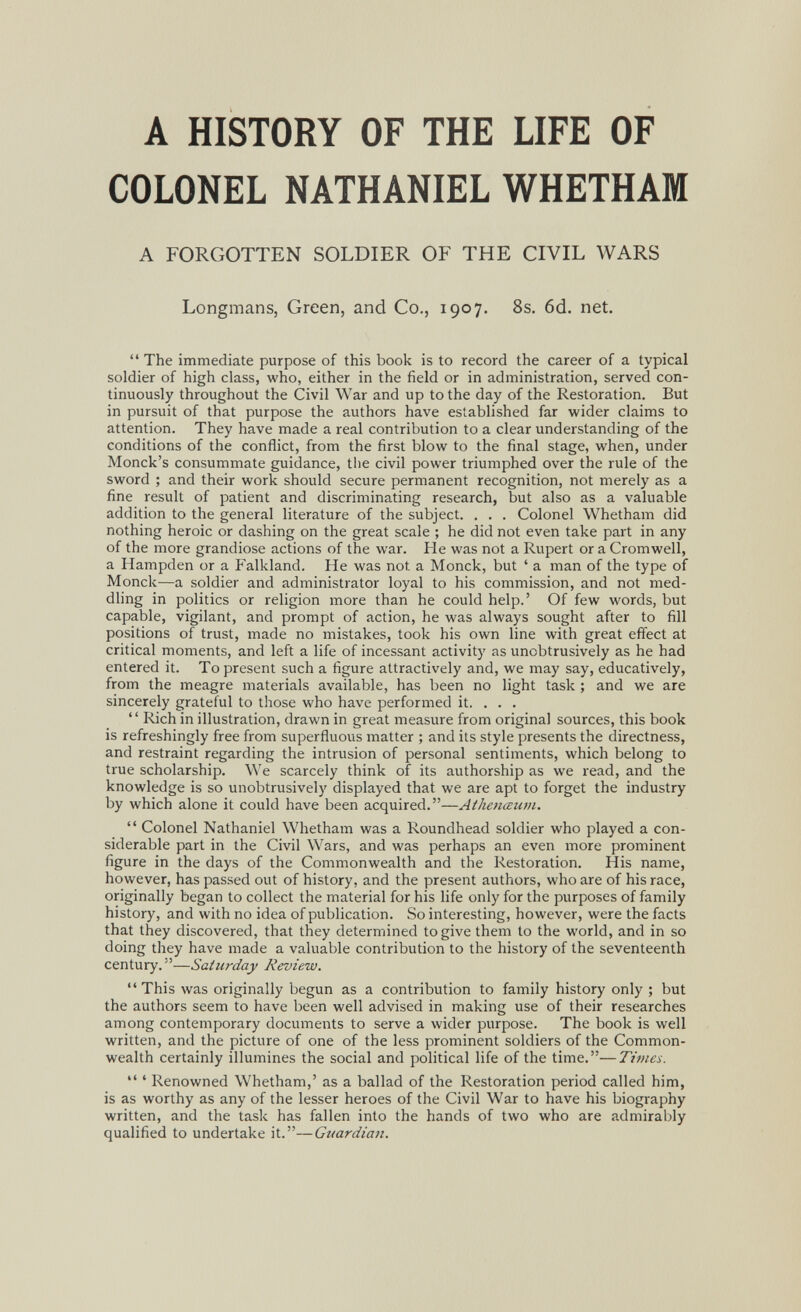 A HISTORY OF THE LIFE OF COLONEL NATHANIEL WHETHAM A FORGOTTEN SOLDIER OF THE CIVIL WARS Longmans, Green, and Co., 1907. 8s. 6d. net.  The immediate purpose of this book is to record the career of a typical soldier of high class, who, either in the field or in administration, served con¬ tinuously throughout the Civil War and up to the day of the Restoration. But in pursuit of that purpose the authors have established far wider claims to attention. They have made a real contribution to a clear understanding of the conditions of the conflict, from the first blow to the final stage, when, under Monck's consummate guidance, tlie civil power triumphed over the rule of the sword ; and their work should secure permanent recognition, not merely as a fine result of patient and discriminating research, but also as a valuable addition to the general literature of the subject. . . . Colonel Whetham did nothing heroic or dashing on the great scale ; he did not even take part in any of the more grandiose actions of the war. He was not a Rupert or a Cromwell, a Hampden or a Falkland. He was not a Monck, but ' a man of the type of Monck—a soldier and administrator loyal to his commission, and not med¬ dling in politics or religion more than he could help,' Of few words, but capable, vigilant, and prompt of action, he was always sought after to fill positions of trust, made no mistakes, took his own line with great effect at critical moments, and left a life of incessant activity as unobtrusively as he had entered it. To present such a figure attractively and, we may say, educatively, from the meagre materials available, has been no light task ; and we are sincerely grateful to those who have performed it. . . .  Rich in illustration, drawn in great measure from original sources, this book is refreshingly free from superfluous matter ; and its style presents the directness, and restraint regarding the intrusion of personal sentiments, which belong to true scholarship. We scarcely think of its authorship as we read, and the knowledge is so unobtrusively displayed that we are apt to forget the industry by which alone it could have been acquired.—Athenœum.  Colonel Nathaniel Whetham was a Roundhead soldier who played a con¬ siderable part in the Civil Wars, and was perhaps an even more prominent figure in the days of the Commonwealth and the Restoration. His name, however, has passed out of history, and the present authors, who are of his race, originally began to collect the material for his life only for the purposes of family history, and with no idea of publication. So interesting, however, were the facts that they discovered, that they determined to give them to the world, and in so doing they have made a valuable contribution to the history of the seventeenth century.—Saturday Review.  This was originally begun as a contribution to family history only ; but the authors seem to have been well advised in making use of their researches among contemporary documents to serve a wider purpose. The book is well written, and the picture of one of the less prominent soldiers of the Common¬ wealth certainly illumines the social and political life of the time.—Times.  ' Renowned Whetham,' as a ballad of the Restoration period called him, is as worthy as any of the lesser heroes of the Civil War to have his biography written, and the task has fallen into the hands of two who are admirably qualified to undertake it.—Guardian.