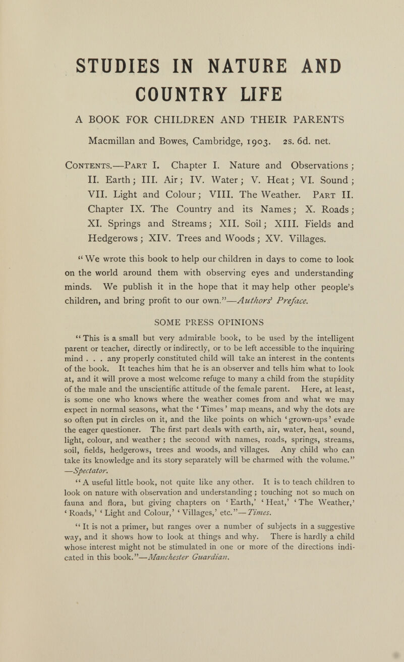 STUDIES IN NATURE AND COUNTRY LIFE A BOOK FOR CHILDREN AND THEIR PARENTS Macmillan and Bowes, Cambridge, 1903. 2s. 6d. net. Contents.—Part I. Chapter 1. Nature and Observations ; II. Earth ; III. Air ; IV. Water ; V. Heat ; VI. Sound ; VII. Light and Colour ; VIIL The Weather. Part II, Chapter IX. The Country and its Names ; X. Roads ; XI. Springs and Streams ; XIL Soil ; XIII. Fields and Hedgerows; XIV. Trees and Woods ; XV. Villages.  We wrote this book to help our children in days to come to look on the world around them with observing eyes and understanding minds. We publish it in the hope that it may help other people's children, and bring profit to our own.—Author^ Preface. SOME PRESS OPINIONS This is a small but very admirable book, to be used by the intelligent parent or teacher, directly or indirectly, or to be left accessible to the inquiring mind . , , any properly constituted child will take an interest in the contents of the book. It teaches him that he is an observer and tells him what to look at, and it will prove a most welcome refuge to many a child from the stupidity of the male and the unscientific attitude of the female parent. Here, at least, is some one who knows where the weather comes from and what we may expect in normal seasons, what the ' Times ' map means, and why the dots are so often put in circles on it, and the like points on which ' grown-ups ' evade the eager questioner. The first part deals with earth, air, water, heat, sound, light, colour, and weather ; the second with names, roads, springs, streams, soil, fields, hedgerows, trees and woods, and villages. Any child who can take its knowledge and its story separately will be charmed with the volume. —Spectator. A useful little book, not quite like any other. It is to teach children to look on nature with observation and understanding ; touching not so much on fauna and flora, but giving chapters on 'Earth,' 'Heat,' 'The Weather,' ' Roads,' ' Light and Colour,' ' Villages,' etc.—Times.  It is not a primer, but ranges over a number of subjects in a suggestive way, and it shows how to look at things and why. There is hardly a child whose interest might not be stimulated in one or more of the directions indi¬ cated in this book,—Manchester Guardian. *