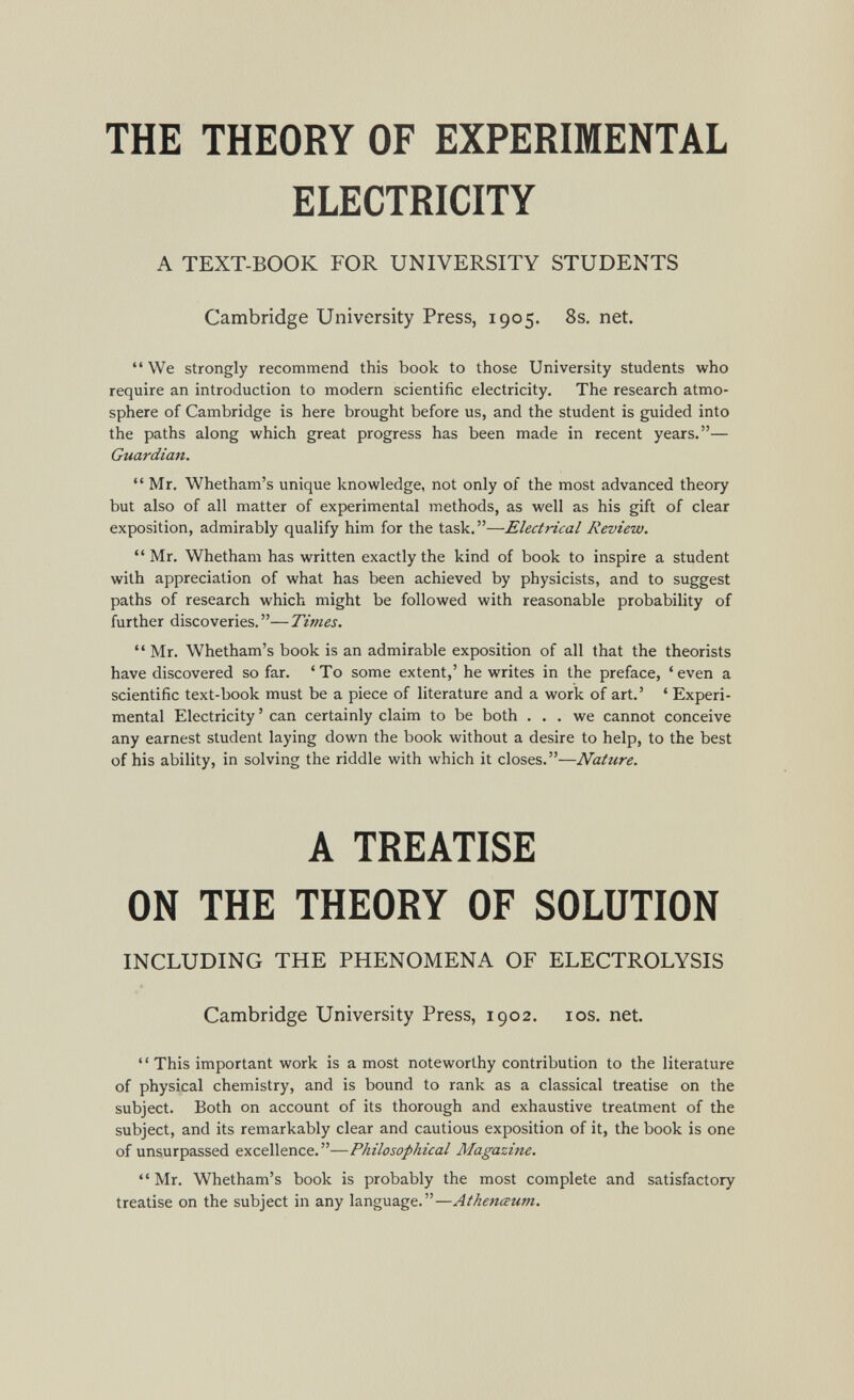 THE THEORY OF EXPERIMENTAL ELECTRICITY A TEXT-BOOK FOR UNIVERSITY STUDENTS Cambridge University Press, 1905. 8s, net.  We strongly recommend this book to those University students who require an introduction to modern scientific electricity. The research atmo¬ sphere of Cambridge is here brought before us, and the student is guided into the paths along which great progress has been made in recent years.— Guardian. Mr, Whetham's unique knowledge, not only of the most advanced theory but also of all matter of experimental methods, as well as his gift of clear exposition, admirably qualify him for the task,—Electrical Review. Mr, Whetham has written exactly the kind of book to inspire a student with appreciation of what has been achieved by physicists, and to suggest paths of research which might be followed with reasonable probability of further discoveries.—Times.  Mr. Whetham's book is an admirable exposition of all that the theorists have discovered so far. 'To some extent,' he writes in the preface, 'even a scientific text-book must be a piece of literature and a work of art.' ' Experi¬ mental Electricity ' can certainly claim to be both ... we cannot conceive any earnest student laying down the book without a desire to help, to the best of his ability, in solving the riddle with which it closes.—Nature. A TREATISE ON THE THEORY OF SOLUTION INCLUDING THE PHENOMENA OF ELECTROLYSIS Cambridge University Press, 1902. los. net. ' ' This important work is a most noteworthy contribution to the literature of physical chemistry, and is bound to rank as a classical treatise on the subject. Both on account of its thorough and exhaustive treatment of the subject, and its remarkably clear and cautious exposition of it, the book is one of unsurpassed excellence.—Philosophical Magazine.  Mr. Whetham's book is probably the most complete and satisfactory treatise on the subject in any language.—Athenceum.