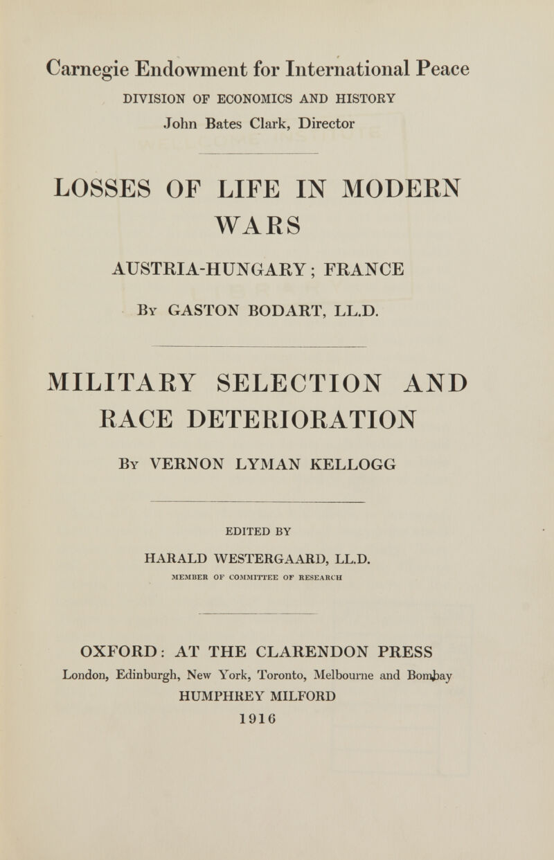 #  Carnegie Endowment for International Peace DIVISION OF ECONOMICS AND HISTORY John Bates Clark, Director LOSSES OF LIFE IN MODERN WARS AUSTRIA-HUNGARY ; FRANCE BY GASTON BODARÏ, LL.D. MILITARY SELECTION AND RACE DETERIORATION By VERNON LYMAN KELLOGG EDITED BY HARALD WESTERGAARD, LL.D. MEMBER OF COMMITI'EE OF RESEARCH OXFORD: AT THE CLARENDON PRESS London, Edinburgh, New York, Toronto, Melbourne and Вопфау HUMPHREY MILFORD 1916