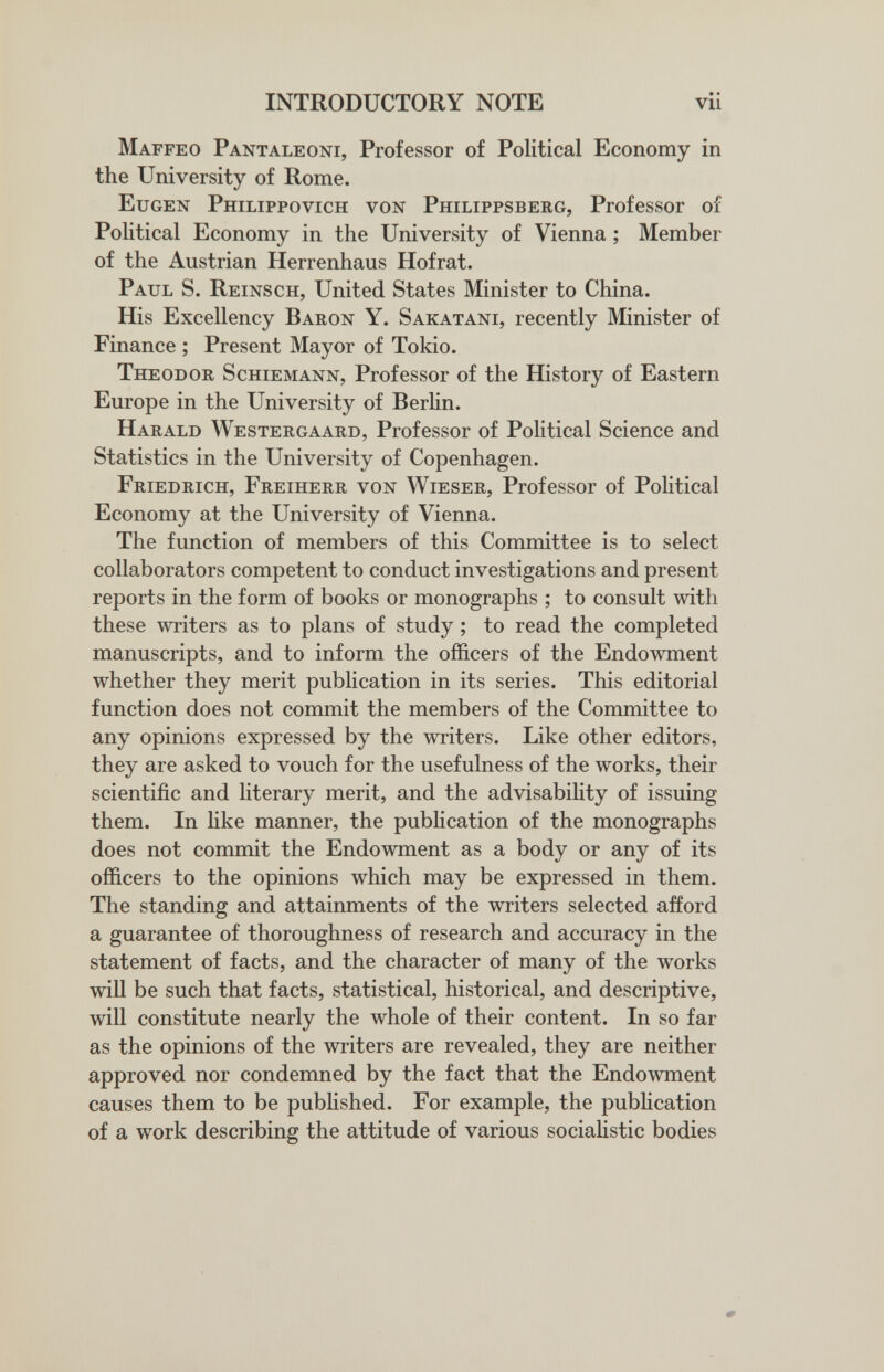 INTRODUCTORY NOTE Maffeo Pantaleoni, Professor of Political Economy in the University of Rome. Eugen Philippovich von Philippsberg, Professor of Political Economy in the University of Vienna ; Member of the Austrian Herrenhaus Hofrat. Paul S. Reinsch, United States Minister to China. His Excellency Baron Y. Sakatani, recently Minister of Finance ; Present Mayor of Tokio. Theodor Schiemann, Professor of the History of Eastern Europe in the University of Berlin. Harald Westergaard, Professor of Political Science and Statistics in the University of Copenhagen. Friedrich, Freiherr von Wieser, Professor of Pohtical Economy at the University of Vienna. The function of members of this Committee is to select collaborators competent to conduct investigations and present reports in the form of books or monographs ; to consult with these writers as to plans of study ; to read the completed manuscripts, and to inform the officers of the Endowment whether they merit publication in its series. This editorial function does not commit the members of the Committee to any opinions expressed by the writers. Like other editors, they are asked to vouch for the usefulness of the works, their scientific and literary merit, and the advisability of issuing them. In hke manner, the pubHcation of the monographs does not commit the Endowment as a body or any of its officers to the opinions which may be expressed in them. The standing and attainments of the writers selected afford a guarantee of thoroughness of research and accuracy in the statement of facts, and the character of many of the works will be such that facts, statistical, historical, and descriptive, will constitute nearly the whole of their content. In so far as the opinions of the writers are revealed, they are neither approved nor condemned by the fact that the Endowment causes them to be published. For example, the publication of a work describing the attitude of various socialistic bodies