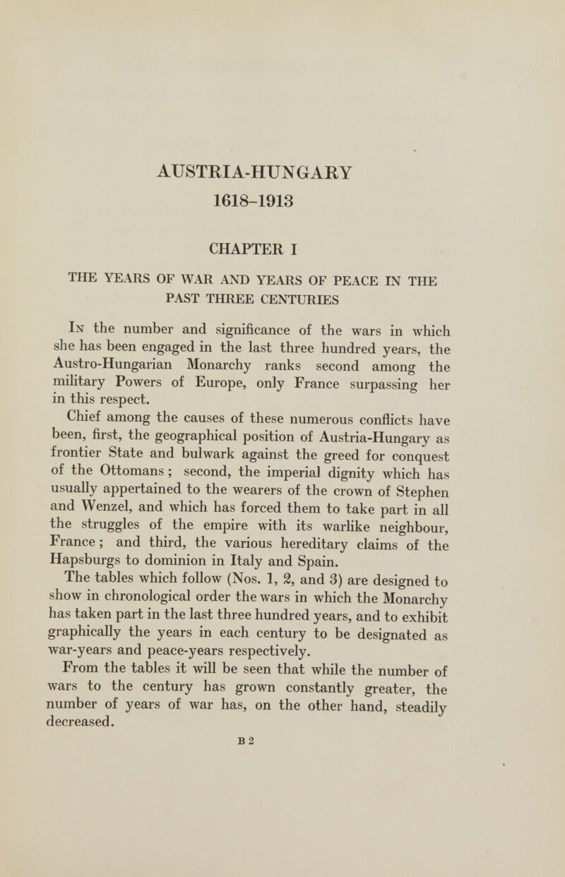 AUSTRIA-HUNGARY 1618-1913 CHAPTER I THE YEARS OF WAR AND YEARS OF PEACE IN THE PAST THREE CENTURIES In the number and significance of the wars in which she has been engaged in the last three hundred years, the Austro-Hungarian Monarchy ranks second among the miUtary Powers of Europe, only France surpassing her in this respect. Chief among the causes of these numerous conflicts have been, first, the geographical position of Austria-Hungary as frontier State and bulwark against the greed for conquest of the Ottomans ; second, the imperial dignity which has usually appertained to the wearers of the crown of Stephen and Wenzel, and which has forced them to take part in all the struggles of the empire with its warlike neighbour, France ; and third, the various hereditary claims of the Hapsburgs to dominion in Italy and Spain. The tables which follow (Nos. 1, 2, and 3) are designed to show in chronological order the wars in which the Monarchy has taken part in the last three hundred years, and to exhibit graphically the years in each century to be designated as war-years and peace-years respectively. From the tables it will be seen that while the number of wars to the century has grown constantly greater, the number of years of war has, on the other hand, steadily decreased. в 2