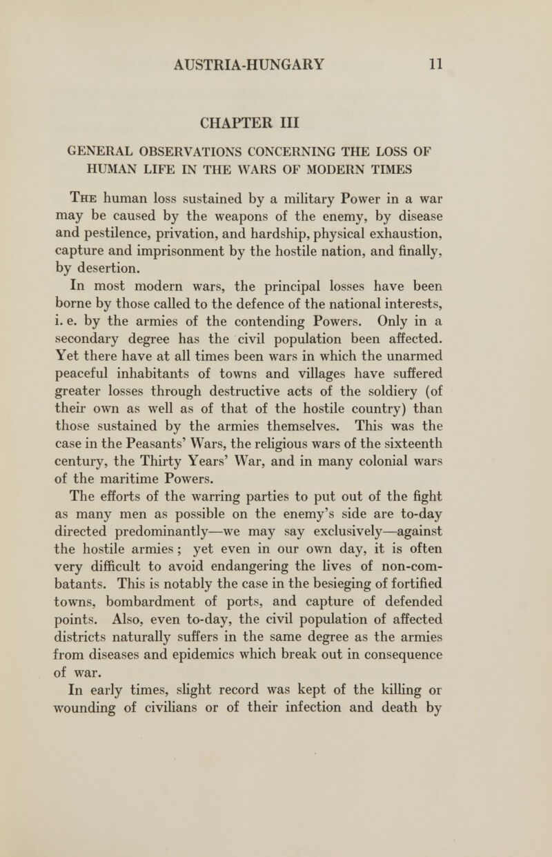 AUSTRIA-HUNGARY 11 CHAPTER IH GENERAL OBSERVATIONS CONCERNING THE LOSS OF HUMAN LIFE IN THE WARS OF MODERN TIMES The human loss sustained by a military Power in a war may be caused by the weapons of the enemy, by disease and pestilence, privation, and hardship, physical exhaustion, capture and imprisonment by the hostile nation, and finally, by desertion. In most modern wars, the principal losses have been borne by those called to the defence of the national interests, i. e. by the armies of the contending Powers. Only in a secondary degree has the civil population been affected. Yet there have at all times been wars in which the unarmed peaceful inhabitants of towns and villages have suffered greater losses through destructive acts of the soldiery (of their own as well as of that of the hostile country) than those sustained by the armies themselves. This was the case in the Peasants' Wars, the religious wars of the sixteenth century, the Thirty Years' War, and in many colonial wars of the maritime Powers. The efforts of the warring parties to put out of the fight as many men as possible on the enemy's side are to-day directed predominantly—we may say exclusively—against the hostile armies ; yet even in our own day, it is often very difficult to avoid endangering the lives of non-com¬ batants. This is notably the case in the besieging of fortified towns, bombardment of ports, and capture of defended points. Also, even to-day, the civil population of affected districts naturally suffers in the same degree as the armies from diseases and epidemics which break out in consequence of war. In early times, slight record was kept of the killing or wounding of civilians or of their infection and death by