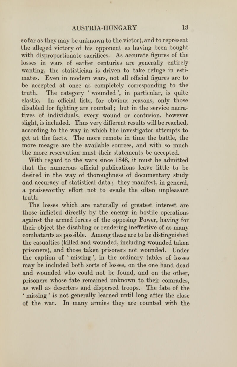 AUSTRIA-HUNGARY 13 so far as they may be unknown to the victor), and to represent the alleged victory of his opponent as having been bought with disproportionate sacrifices. As accurate figures of the losses in wars of earlier centuries are generally entirely wanting, the statistician is driven to take refuge in esti¬ mates. Even in modern wars, not all official figures are to be accepted at once as completely corresponding to the truth. The category ' wounded in particular, is quite elastic. In official lists, for obvious reasons, only those disabled for fighting are counted ; but in the service narra¬ tives of individuals, every wound or contusion, however slight, is included. Thus very different results will be reached, according to the way in which the investigator attempts to get at the facts. The more remote in time the battle, the more meagre are the available sources, and with so much the more reservation must their statements be accepted. With regard to the wars since 1848, it must be admitted that the numerous official publications leave little to be desired in the way of thoroughness of documentary study and accuracy of statistical data ; they manifest, in general, a praiseworthy effort not to evade the often unpleasant truth. The losses which are naturally of greatest interest are those inflicted directly by the enemy in hostile operations against the armed forces of the opposing Power, having for their object the disabling or rendering ineffective of as many combatants as possible. Among these are to be distinguished the casualties (killed and wounded, including wounded taken prisoners), and those taken prisoners not wounded. Under the caption of ' missing ', in the ordinary tables of losses may be included both sorts of losses, on the one hand dead and wounded who could not be found, and on the other, prisoners whose fate remained unknown to their comrades, as well as deserters and dispersed troops. The fate of the ' missing ' is not generally learned until long after the close of the war. In many armies they are counted with the