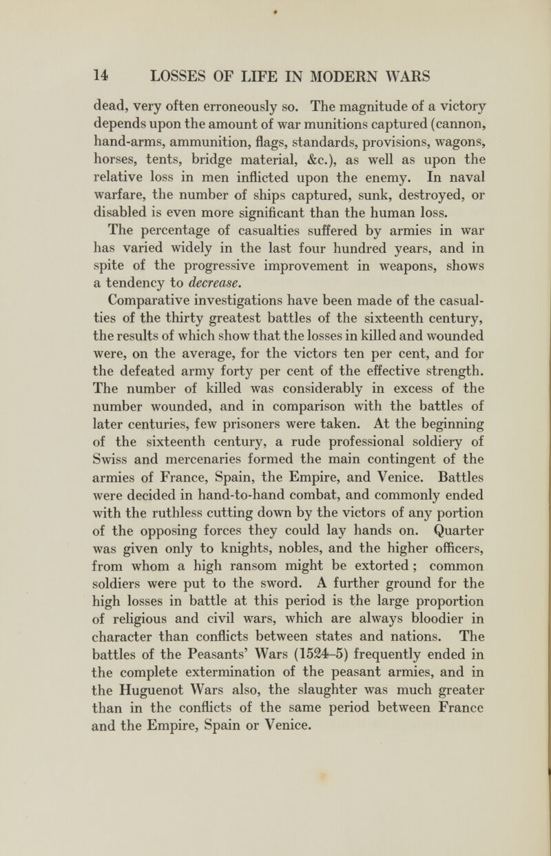 14 LOSSES OF LIFE IN MODERN WARS dead, very often erroneously so. The magnitude of a victory depends upon the amount of war munitions captured (cannon, hand-arms, ammunition, flags, standards, provisions, wagons, horses, tents, bridge material, &c.), as well as upon the relative loss in men inflicted upon the enemy. In naval warfare, the number of ships captured, sunk, destroyed, or disabled is even more significant than the human loss. The percentage of casualties suffered by armies in war has varied widely in the last four hundred years, and in spite of the progressive improvement in weapons, shows a tendency to decrease. Comparative investigations have been made of the casual¬ ties of the thirty greatest battles of the sixteenth century, the results of which show that the losses in killed and wounded were, on the average, for the victors ten per cent, and for the defeated army forty per cent of the effective strength. The number of killed was considerably in excess of the number wounded, and in comparison with the battles of later centuries, few prisoners were taken. At the beginning of the sixteenth century, a rude professional soldiery of Swiss and mercenaries formed the main contingent of the armies of France, Spain, the Empire, and Venice. Battles were decided in hand-to-hand combat, and commonly ended with the ruthless cutting down by the victors of any portion of the opposing forces they could lay hands on. Quarter was given only to knights, nobles, and the higher officers, from whom a high ransom might be extorted ; common soldiers were put to the sword. A further ground for the high losses in battle at this period is the large proportion of religious and civil wars, which are always bloodier in character than conflicts between states and nations. The battles of the Peasants' Wars (1524-5) frequently ended in the complete extermination of the peasant armies, and in the Huguenot Wars also, the slaughter was much greater than in the conflicts of the same period between France and the Empire, Spain or Venice.