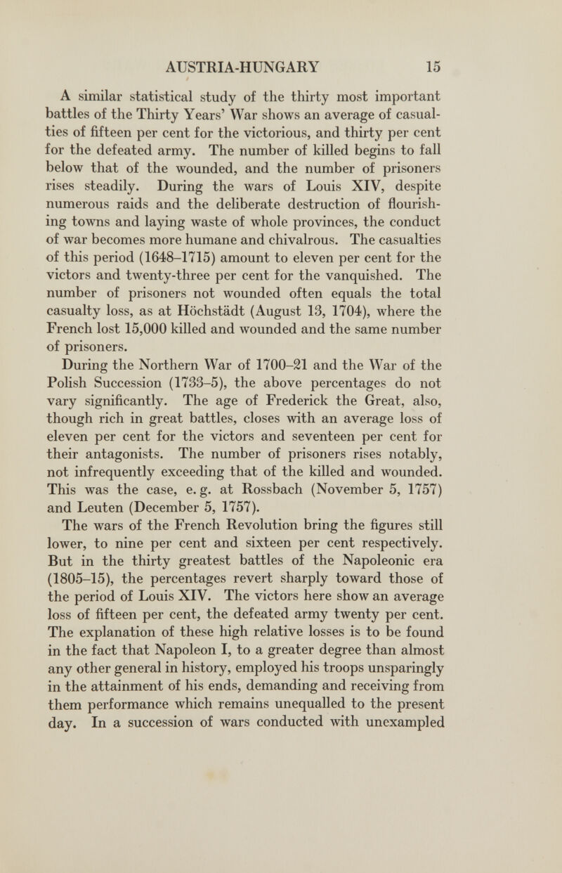 AUSTRIA-HUNGARY 15 A similar statistical study of the thirty most important battles of the Thirty Years' War shows an average of casual¬ ties of fifteen per cent for the victorious, and thirty per cent for the defeated army. The number of killed begins to fall below that of the wounded, and the number of prisoners rises steadily. During the wars of Louis XIV, despite numerous raids and the deliberate destruction of flourish¬ ing towns and laying waste of whole provinces, the conduct of war becomes more humane and chivalrous. The casualties of this period (1648-1715) amount to eleven per cent for the victors and twenty-three per cent for the vanquished. The number of prisoners not wounded often equals the total casualty loss, as at Höchstädt (August 13, 1704), where the French lost 15,000 killed and wounded and the same number of prisoners. During the Northern War of 1700-21 and the War of the Polish Succession (1733-5), the above percentages do not vary significantly. The age of Frederick the Great, also, though rich in great battles, closes with an average loss of eleven per cent for the victors and seventeen per cent for their antagonists. The number of prisoners rises notably, not infrequently exceeding that of the killed and wounded. This was the case, e. g. at Rossbach (November 5, 1757) and Leuten (December 5, 1757). The wars of the French Revolution bring the figures still lower, to nine per cent and sixteen per cent respectively. But in the thirty greatest battles of the Napoleonic era (1805-15), the percentages revert sharply toward those of the period of Louis XIV. The victors here show an average loss of fifteen per cent, the defeated army twenty per cent. The explanation of these high relative losses is to be found in the fact that Napoleon I, to a greater degree than almost any other general in history, employed his troops unsparingly in the attainment of his ends, demanding and receiving from them performance which remains unequalled to the present day. In a succession of wars conducted with unexampled