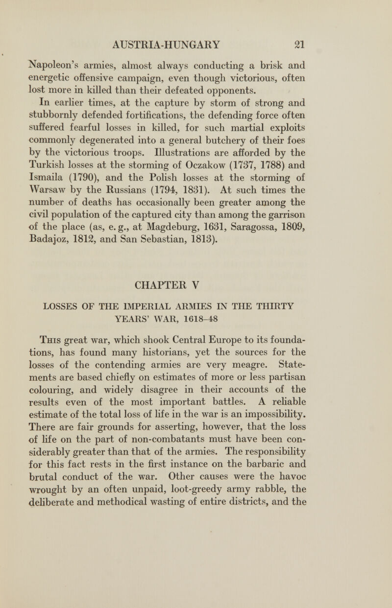 AUSTRIA-HUNGARY 21 Napoleon's armies, almost always conducting a brisk and energetic offensive campaign, even though victorious, often lost more in killed than their defeated opponents. In earlier times, at the capture by storm of strong and stubbornly defended fortifications, the defending force often suffered fearful losses in killed, for such martial exploits commonly degenerated into a general butchery of their foes by the victorious troops. Illustrations are afforded by the Turkish losses at the storming of Oczakow (1737, 1788) and Ismaila (1790), and the Polish losses at the storming of Warsaw by the Russians (1794, 1831). At such times the number of deaths has occasionally been greater among the civil population of the captured city than among the garrison of the place (as, e. g., at Magdeburg, 1631, Saragossa, 1809, Badajoz, 1812, and San Sebastian, 1813). CHAPTER V LOSSES OF THE IMPERIAL ARMIES IN THE THIRTY YEARS' WAR, 1618-48 This great war, which shook Central Europe to its founda¬ tions, has found many historians, yet the sources for the losses of the contending armies are very meagre. State¬ ments are based chiefly on estimates of more or less partisan colouring, and widely disagree in their accounts of the results even of the most important battles. A reliable estimate of the total loss of life in the war is an impossibility. There are fair grounds for asserting, however, that the loss of life on the part of non-combatants must have been con¬ siderably greater than that of the armies. The responsibility for this fact rests in the first instance on the barbaric and brutal conduct of the war. Other causes were the havoc wrought by an often unpaid, loot-greedy army rabble, the deliberate and methodical wasting of entire districts, and the