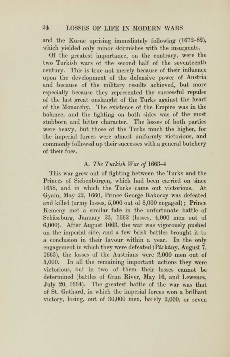 и LOSSES OF LIFE IN MODERN WARS and the Kumc uprising immediately following (1672-82), which yielded only minor skirmishes with the insurgents. Of the greatest importance, on the contrary, were the two Turkish wars of the second half of the seventeenth century. This is true not merely because of their influence upon the development of the defensive power of Austria and because of the military results achieved, but more especially because they represented the successful repulse of the last great onslaught of the Turks against the heart of the Monarchy. The existence of the Empire was in the balance, and the fighting on both sides was of the most stubborn and bitter character. The losses of both parties were heavy, but those of the Turks much the higher, for the imperial forces were almost uniformly victorious, and commonly followed up their successes with a general butchery of their foes. A. The Turkish War of 1663-4 This war grew out of fighting between the Turks and the Princes of Siebenbürgen, which had been carried on since 1658, and in which the Turks came out victorious. At Gyalu, May 22, 1660, Prince George Rakoczy was defeated and killed (army losses, 5,000 out of 8,000 engaged) ; Prince Kemeny met a similar fate in the unfortunate battle of Schässburg, January 23, 1662 (losses, 4,000 men out of 6,000). After August 1663, the war was vigorously pushed on the imperial side, and a few brisk battles brought it to a conclusion in their favour within a year. In the only engagement in which they were defeated (Párkány, August 7, 1663), the losses of the Austrians were 2,000 men out of 5,000. In all the remaining important actions they were victorious, but in two of them their losses cannot be determined (battles of Gran River, May 16, and Lewencz, July 20, 1664). The greatest battle of the war was that of St. Gothard, in which the imperial forces won a briUiant victory, losing, out of 30,000 men, barely 2,000, or seven